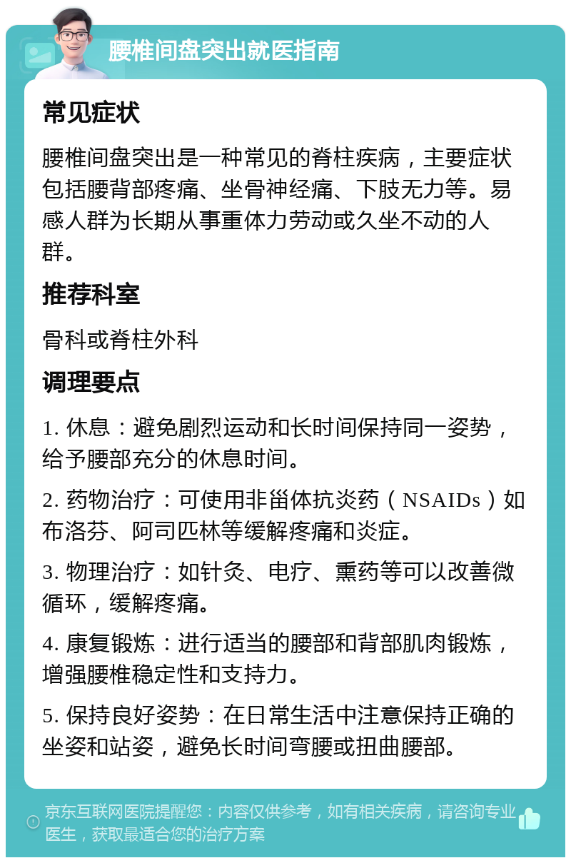 腰椎间盘突出就医指南 常见症状 腰椎间盘突出是一种常见的脊柱疾病，主要症状包括腰背部疼痛、坐骨神经痛、下肢无力等。易感人群为长期从事重体力劳动或久坐不动的人群。 推荐科室 骨科或脊柱外科 调理要点 1. 休息：避免剧烈运动和长时间保持同一姿势，给予腰部充分的休息时间。 2. 药物治疗：可使用非甾体抗炎药（NSAIDs）如布洛芬、阿司匹林等缓解疼痛和炎症。 3. 物理治疗：如针灸、电疗、熏药等可以改善微循环，缓解疼痛。 4. 康复锻炼：进行适当的腰部和背部肌肉锻炼，增强腰椎稳定性和支持力。 5. 保持良好姿势：在日常生活中注意保持正确的坐姿和站姿，避免长时间弯腰或扭曲腰部。