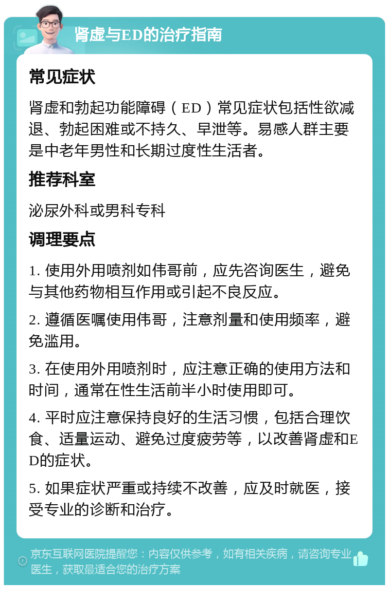 肾虚与ED的治疗指南 常见症状 肾虚和勃起功能障碍（ED）常见症状包括性欲减退、勃起困难或不持久、早泄等。易感人群主要是中老年男性和长期过度性生活者。 推荐科室 泌尿外科或男科专科 调理要点 1. 使用外用喷剂如伟哥前，应先咨询医生，避免与其他药物相互作用或引起不良反应。 2. 遵循医嘱使用伟哥，注意剂量和使用频率，避免滥用。 3. 在使用外用喷剂时，应注意正确的使用方法和时间，通常在性生活前半小时使用即可。 4. 平时应注意保持良好的生活习惯，包括合理饮食、适量运动、避免过度疲劳等，以改善肾虚和ED的症状。 5. 如果症状严重或持续不改善，应及时就医，接受专业的诊断和治疗。