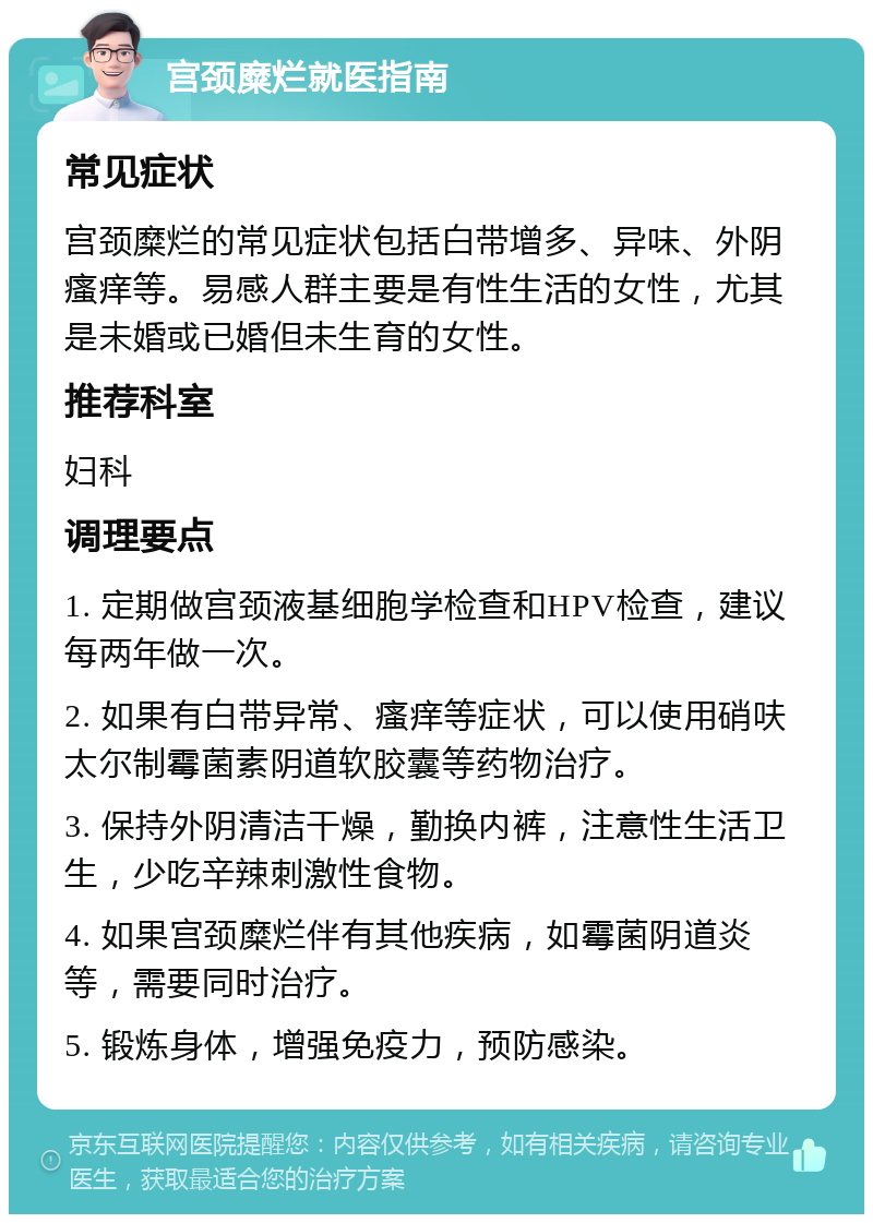 宫颈糜烂就医指南 常见症状 宫颈糜烂的常见症状包括白带增多、异味、外阴瘙痒等。易感人群主要是有性生活的女性，尤其是未婚或已婚但未生育的女性。 推荐科室 妇科 调理要点 1. 定期做宫颈液基细胞学检查和HPV检查，建议每两年做一次。 2. 如果有白带异常、瘙痒等症状，可以使用硝呋太尔制霉菌素阴道软胶囊等药物治疗。 3. 保持外阴清洁干燥，勤换内裤，注意性生活卫生，少吃辛辣刺激性食物。 4. 如果宫颈糜烂伴有其他疾病，如霉菌阴道炎等，需要同时治疗。 5. 锻炼身体，增强免疫力，预防感染。