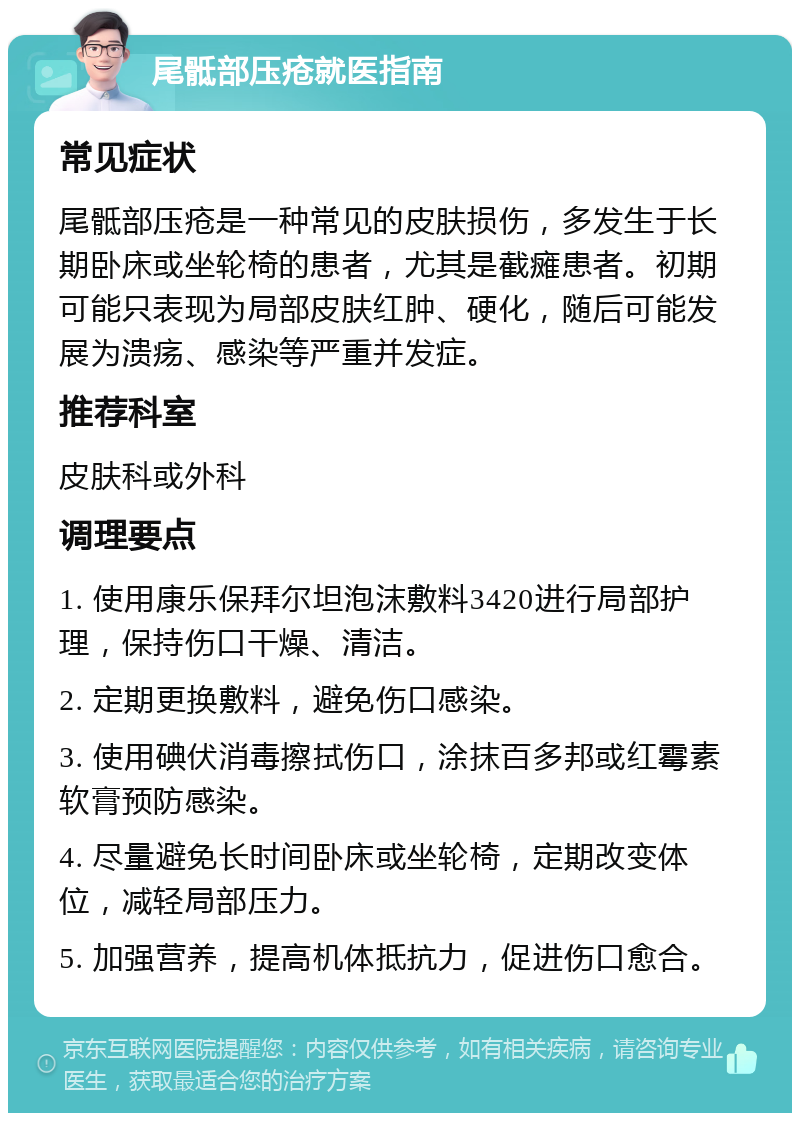 尾骶部压疮就医指南 常见症状 尾骶部压疮是一种常见的皮肤损伤，多发生于长期卧床或坐轮椅的患者，尤其是截瘫患者。初期可能只表现为局部皮肤红肿、硬化，随后可能发展为溃疡、感染等严重并发症。 推荐科室 皮肤科或外科 调理要点 1. 使用康乐保拜尔坦泡沫敷料3420进行局部护理，保持伤口干燥、清洁。 2. 定期更换敷料，避免伤口感染。 3. 使用碘伏消毒擦拭伤口，涂抹百多邦或红霉素软膏预防感染。 4. 尽量避免长时间卧床或坐轮椅，定期改变体位，减轻局部压力。 5. 加强营养，提高机体抵抗力，促进伤口愈合。