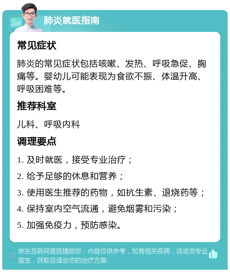 肺炎就医指南 常见症状 肺炎的常见症状包括咳嗽、发热、呼吸急促、胸痛等。婴幼儿可能表现为食欲不振、体温升高、呼吸困难等。 推荐科室 儿科、呼吸内科 调理要点 1. 及时就医，接受专业治疗； 2. 给予足够的休息和营养； 3. 使用医生推荐的药物，如抗生素、退烧药等； 4. 保持室内空气流通，避免烟雾和污染； 5. 加强免疫力，预防感染。