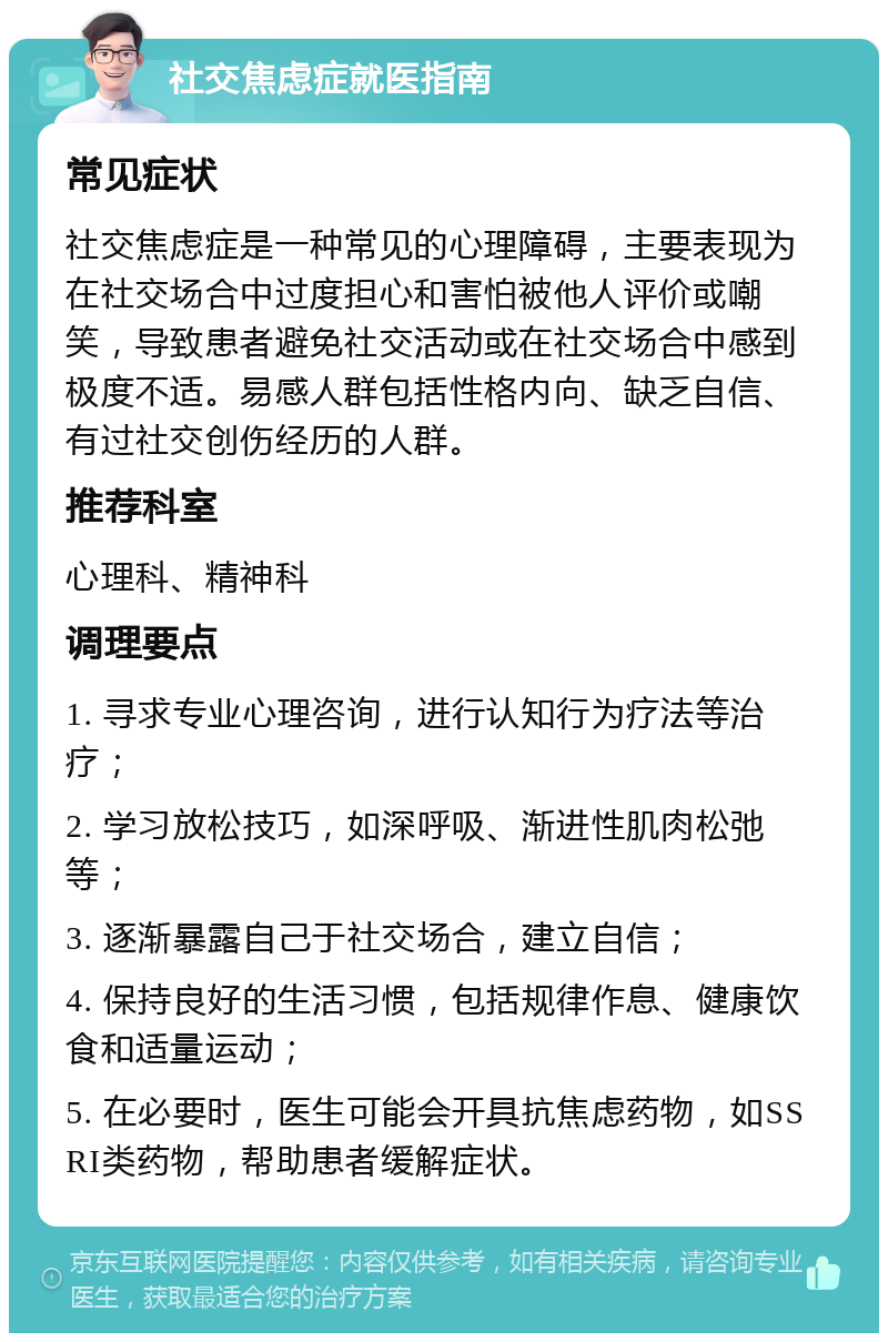 社交焦虑症就医指南 常见症状 社交焦虑症是一种常见的心理障碍，主要表现为在社交场合中过度担心和害怕被他人评价或嘲笑，导致患者避免社交活动或在社交场合中感到极度不适。易感人群包括性格内向、缺乏自信、有过社交创伤经历的人群。 推荐科室 心理科、精神科 调理要点 1. 寻求专业心理咨询，进行认知行为疗法等治疗； 2. 学习放松技巧，如深呼吸、渐进性肌肉松弛等； 3. 逐渐暴露自己于社交场合，建立自信； 4. 保持良好的生活习惯，包括规律作息、健康饮食和适量运动； 5. 在必要时，医生可能会开具抗焦虑药物，如SSRI类药物，帮助患者缓解症状。