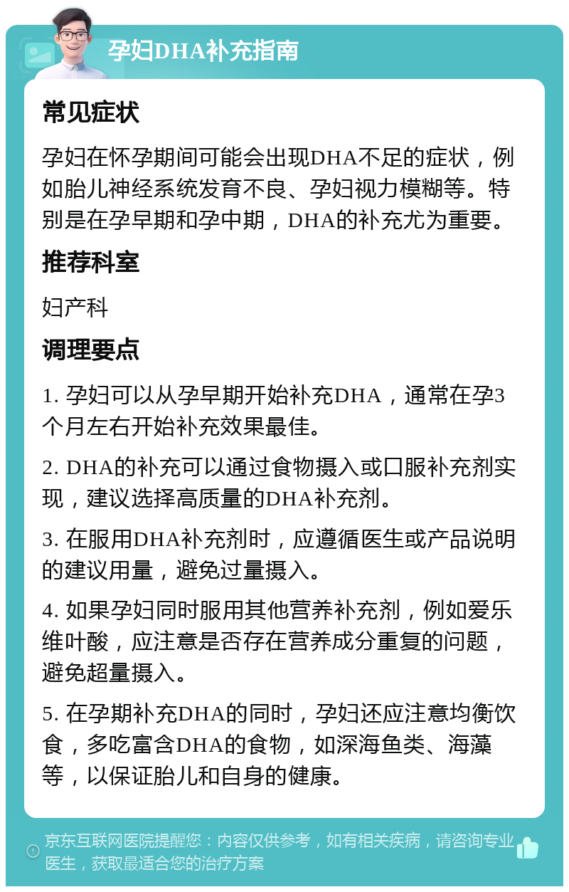 孕妇DHA补充指南 常见症状 孕妇在怀孕期间可能会出现DHA不足的症状，例如胎儿神经系统发育不良、孕妇视力模糊等。特别是在孕早期和孕中期，DHA的补充尤为重要。 推荐科室 妇产科 调理要点 1. 孕妇可以从孕早期开始补充DHA，通常在孕3个月左右开始补充效果最佳。 2. DHA的补充可以通过食物摄入或口服补充剂实现，建议选择高质量的DHA补充剂。 3. 在服用DHA补充剂时，应遵循医生或产品说明的建议用量，避免过量摄入。 4. 如果孕妇同时服用其他营养补充剂，例如爱乐维叶酸，应注意是否存在营养成分重复的问题，避免超量摄入。 5. 在孕期补充DHA的同时，孕妇还应注意均衡饮食，多吃富含DHA的食物，如深海鱼类、海藻等，以保证胎儿和自身的健康。