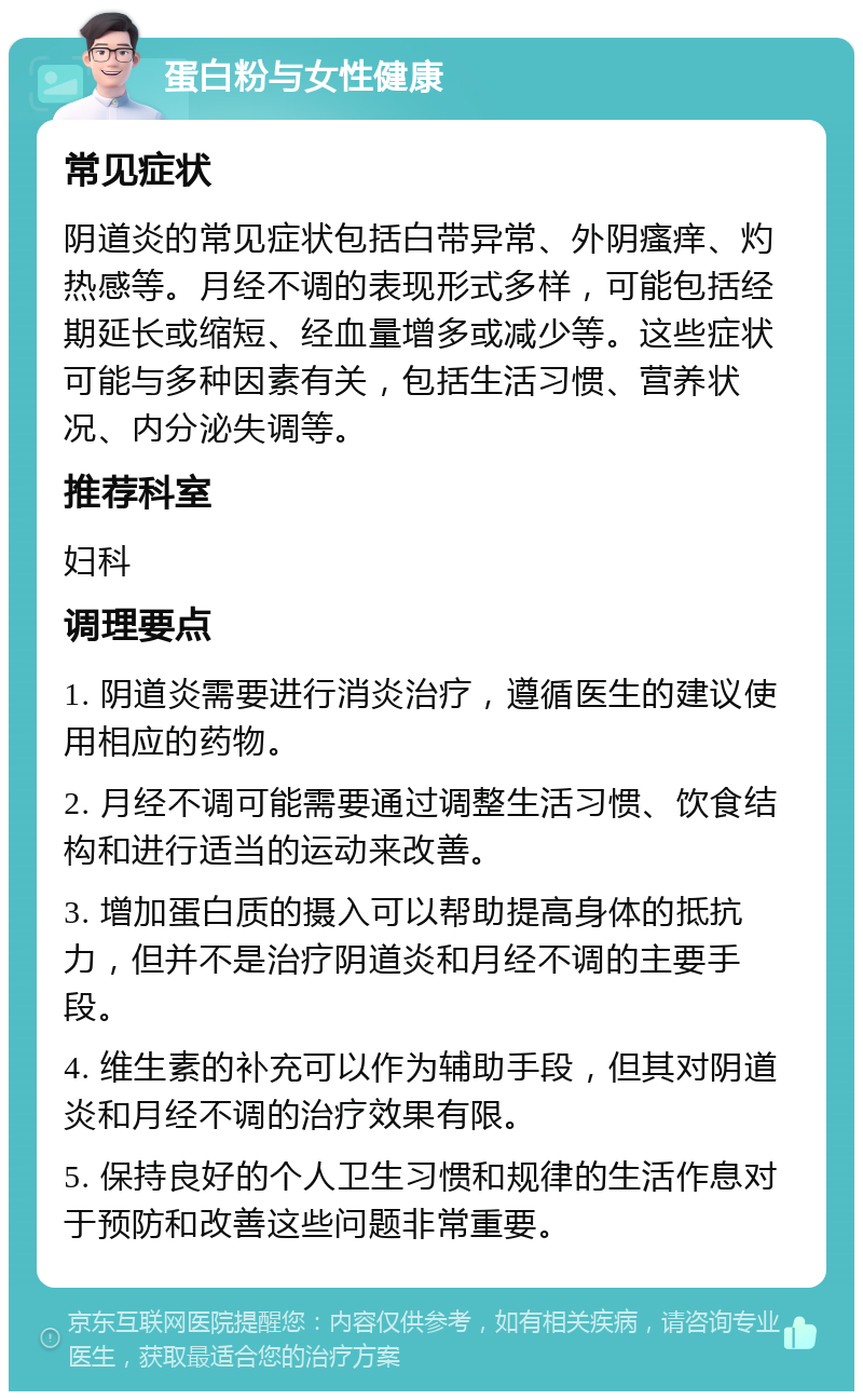 蛋白粉与女性健康 常见症状 阴道炎的常见症状包括白带异常、外阴瘙痒、灼热感等。月经不调的表现形式多样，可能包括经期延长或缩短、经血量增多或减少等。这些症状可能与多种因素有关，包括生活习惯、营养状况、内分泌失调等。 推荐科室 妇科 调理要点 1. 阴道炎需要进行消炎治疗，遵循医生的建议使用相应的药物。 2. 月经不调可能需要通过调整生活习惯、饮食结构和进行适当的运动来改善。 3. 增加蛋白质的摄入可以帮助提高身体的抵抗力，但并不是治疗阴道炎和月经不调的主要手段。 4. 维生素的补充可以作为辅助手段，但其对阴道炎和月经不调的治疗效果有限。 5. 保持良好的个人卫生习惯和规律的生活作息对于预防和改善这些问题非常重要。