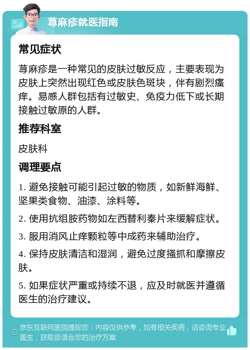 荨麻疹就医指南 常见症状 荨麻疹是一种常见的皮肤过敏反应，主要表现为皮肤上突然出现红色或皮肤色斑块，伴有剧烈瘙痒。易感人群包括有过敏史、免疫力低下或长期接触过敏原的人群。 推荐科室 皮肤科 调理要点 1. 避免接触可能引起过敏的物质，如新鲜海鲜、坚果类食物、油漆、涂料等。 2. 使用抗组胺药物如左西替利秦片来缓解症状。 3. 服用消风止痒颗粒等中成药来辅助治疗。 4. 保持皮肤清洁和湿润，避免过度搔抓和摩擦皮肤。 5. 如果症状严重或持续不退，应及时就医并遵循医生的治疗建议。