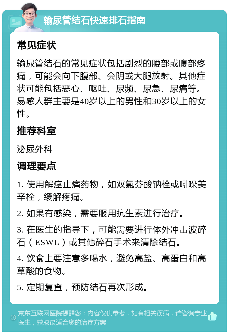 输尿管结石快速排石指南 常见症状 输尿管结石的常见症状包括剧烈的腰部或腹部疼痛，可能会向下腹部、会阴或大腿放射。其他症状可能包括恶心、呕吐、尿频、尿急、尿痛等。易感人群主要是40岁以上的男性和30岁以上的女性。 推荐科室 泌尿外科 调理要点 1. 使用解痉止痛药物，如双氯芬酸钠栓或吲哚美辛栓，缓解疼痛。 2. 如果有感染，需要服用抗生素进行治疗。 3. 在医生的指导下，可能需要进行体外冲击波碎石（ESWL）或其他碎石手术来清除结石。 4. 饮食上要注意多喝水，避免高盐、高蛋白和高草酸的食物。 5. 定期复查，预防结石再次形成。