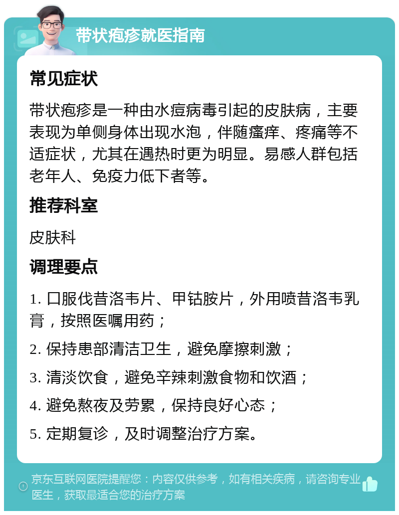 带状疱疹就医指南 常见症状 带状疱疹是一种由水痘病毒引起的皮肤病，主要表现为单侧身体出现水泡，伴随瘙痒、疼痛等不适症状，尤其在遇热时更为明显。易感人群包括老年人、免疫力低下者等。 推荐科室 皮肤科 调理要点 1. 口服伐昔洛韦片、甲钴胺片，外用喷昔洛韦乳膏，按照医嘱用药； 2. 保持患部清洁卫生，避免摩擦刺激； 3. 清淡饮食，避免辛辣刺激食物和饮酒； 4. 避免熬夜及劳累，保持良好心态； 5. 定期复诊，及时调整治疗方案。