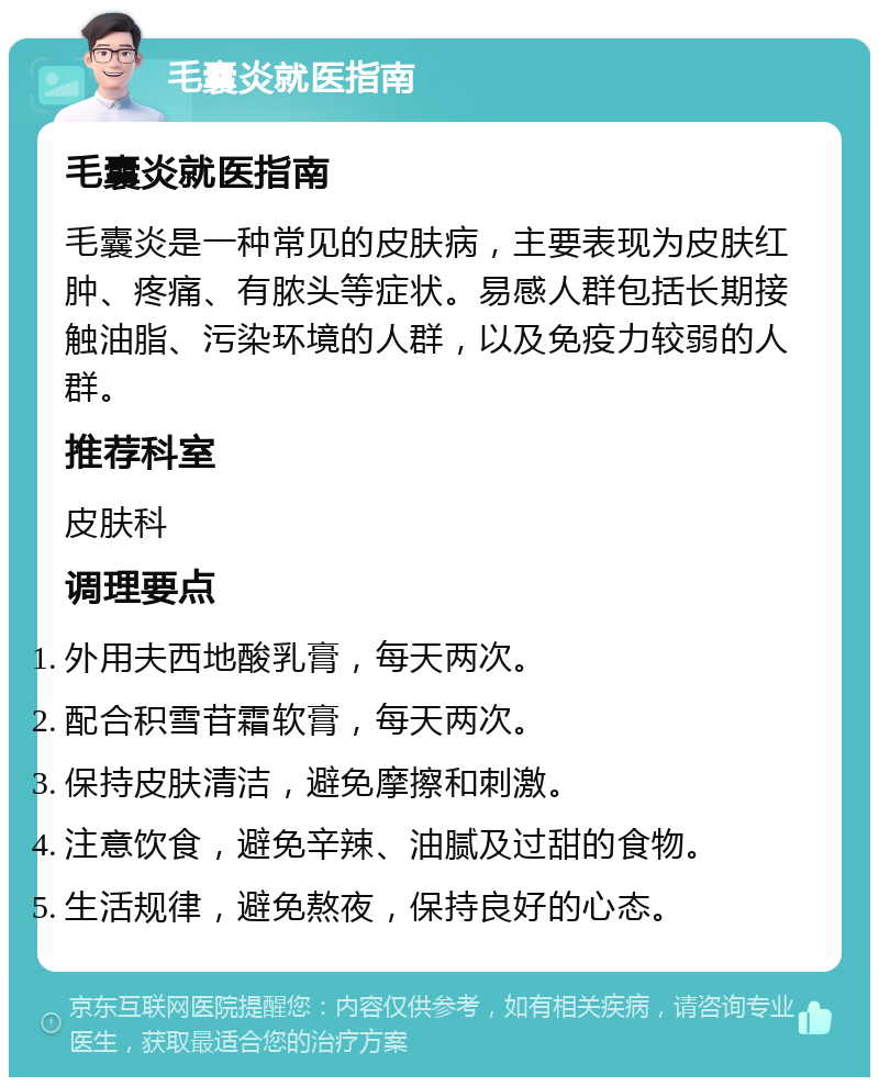 毛囊炎就医指南 毛囊炎就医指南 毛囊炎是一种常见的皮肤病，主要表现为皮肤红肿、疼痛、有脓头等症状。易感人群包括长期接触油脂、污染环境的人群，以及免疫力较弱的人群。 推荐科室 皮肤科 调理要点 外用夫西地酸乳膏，每天两次。 配合积雪苷霜软膏，每天两次。 保持皮肤清洁，避免摩擦和刺激。 注意饮食，避免辛辣、油腻及过甜的食物。 生活规律，避免熬夜，保持良好的心态。