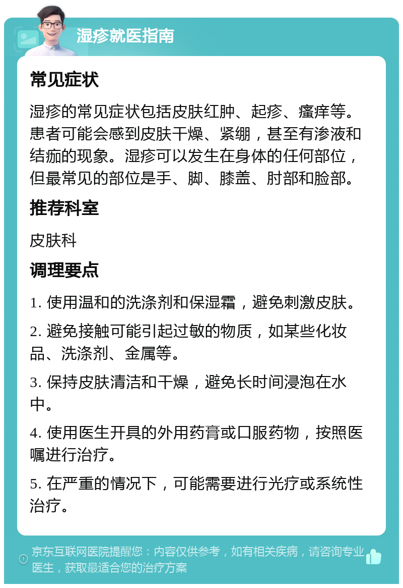 湿疹就医指南 常见症状 湿疹的常见症状包括皮肤红肿、起疹、瘙痒等。患者可能会感到皮肤干燥、紧绷，甚至有渗液和结痂的现象。湿疹可以发生在身体的任何部位，但最常见的部位是手、脚、膝盖、肘部和脸部。 推荐科室 皮肤科 调理要点 1. 使用温和的洗涤剂和保湿霜，避免刺激皮肤。 2. 避免接触可能引起过敏的物质，如某些化妆品、洗涤剂、金属等。 3. 保持皮肤清洁和干燥，避免长时间浸泡在水中。 4. 使用医生开具的外用药膏或口服药物，按照医嘱进行治疗。 5. 在严重的情况下，可能需要进行光疗或系统性治疗。