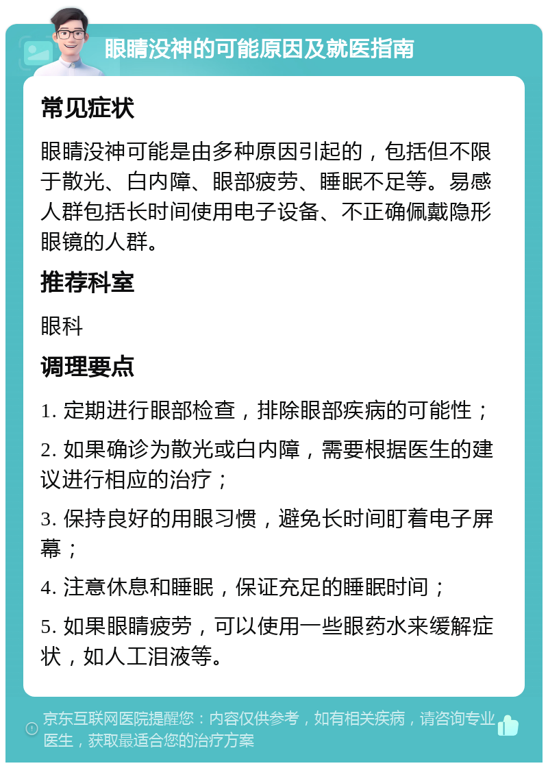 眼睛没神的可能原因及就医指南 常见症状 眼睛没神可能是由多种原因引起的，包括但不限于散光、白内障、眼部疲劳、睡眠不足等。易感人群包括长时间使用电子设备、不正确佩戴隐形眼镜的人群。 推荐科室 眼科 调理要点 1. 定期进行眼部检查，排除眼部疾病的可能性； 2. 如果确诊为散光或白内障，需要根据医生的建议进行相应的治疗； 3. 保持良好的用眼习惯，避免长时间盯着电子屏幕； 4. 注意休息和睡眠，保证充足的睡眠时间； 5. 如果眼睛疲劳，可以使用一些眼药水来缓解症状，如人工泪液等。