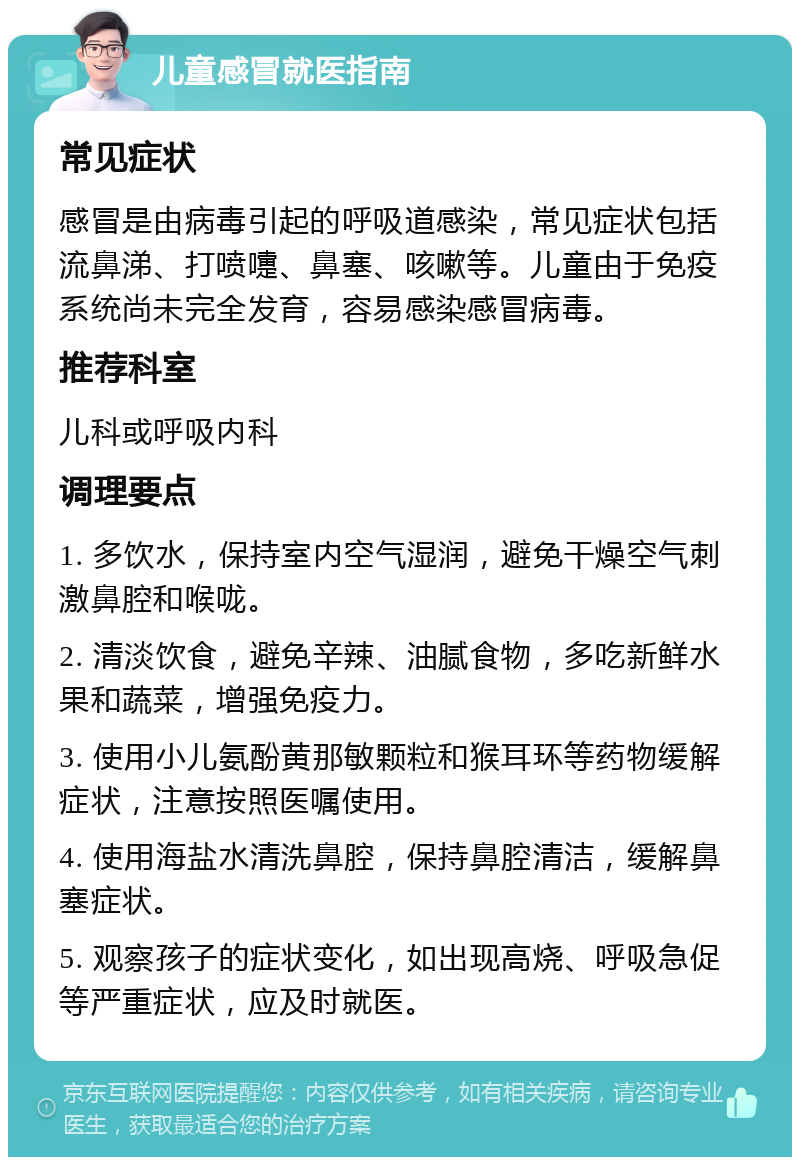 儿童感冒就医指南 常见症状 感冒是由病毒引起的呼吸道感染，常见症状包括流鼻涕、打喷嚏、鼻塞、咳嗽等。儿童由于免疫系统尚未完全发育，容易感染感冒病毒。 推荐科室 儿科或呼吸内科 调理要点 1. 多饮水，保持室内空气湿润，避免干燥空气刺激鼻腔和喉咙。 2. 清淡饮食，避免辛辣、油腻食物，多吃新鲜水果和蔬菜，增强免疫力。 3. 使用小儿氨酚黄那敏颗粒和猴耳环等药物缓解症状，注意按照医嘱使用。 4. 使用海盐水清洗鼻腔，保持鼻腔清洁，缓解鼻塞症状。 5. 观察孩子的症状变化，如出现高烧、呼吸急促等严重症状，应及时就医。