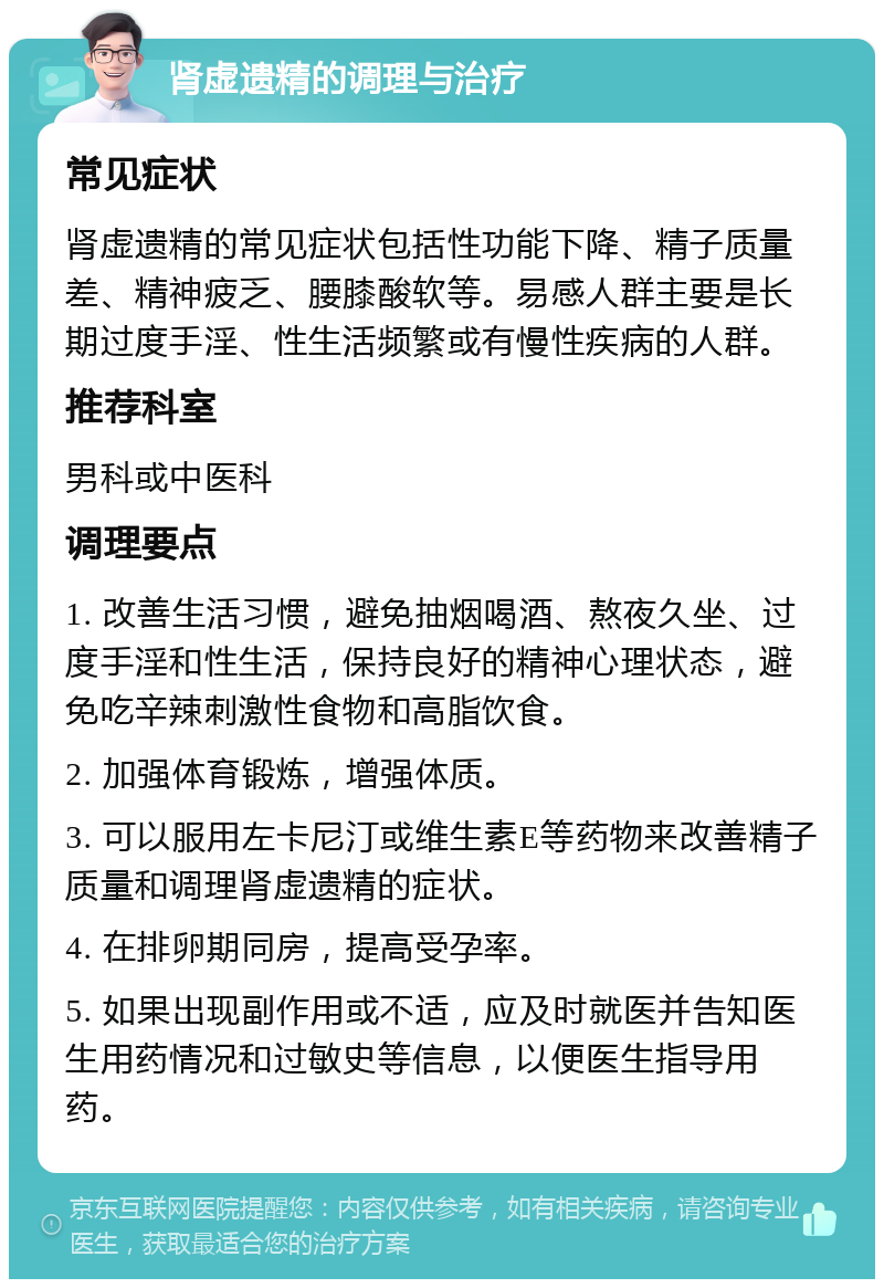 肾虚遗精的调理与治疗 常见症状 肾虚遗精的常见症状包括性功能下降、精子质量差、精神疲乏、腰膝酸软等。易感人群主要是长期过度手淫、性生活频繁或有慢性疾病的人群。 推荐科室 男科或中医科 调理要点 1. 改善生活习惯，避免抽烟喝酒、熬夜久坐、过度手淫和性生活，保持良好的精神心理状态，避免吃辛辣刺激性食物和高脂饮食。 2. 加强体育锻炼，增强体质。 3. 可以服用左卡尼汀或维生素E等药物来改善精子质量和调理肾虚遗精的症状。 4. 在排卵期同房，提高受孕率。 5. 如果出现副作用或不适，应及时就医并告知医生用药情况和过敏史等信息，以便医生指导用药。