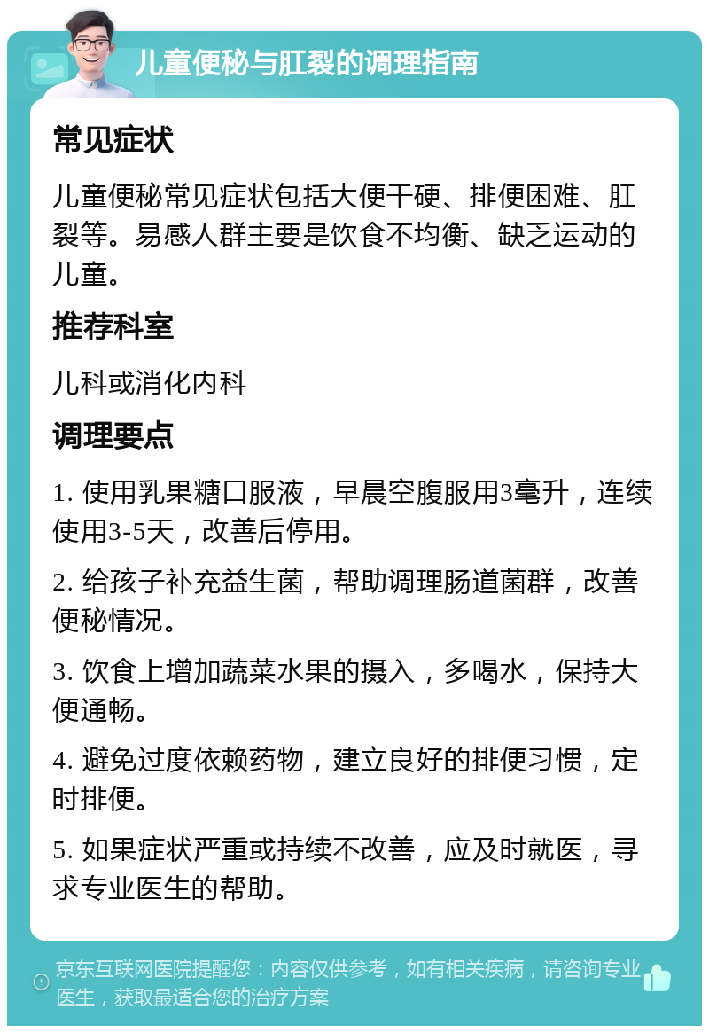 儿童便秘与肛裂的调理指南 常见症状 儿童便秘常见症状包括大便干硬、排便困难、肛裂等。易感人群主要是饮食不均衡、缺乏运动的儿童。 推荐科室 儿科或消化内科 调理要点 1. 使用乳果糖口服液，早晨空腹服用3毫升，连续使用3-5天，改善后停用。 2. 给孩子补充益生菌，帮助调理肠道菌群，改善便秘情况。 3. 饮食上增加蔬菜水果的摄入，多喝水，保持大便通畅。 4. 避免过度依赖药物，建立良好的排便习惯，定时排便。 5. 如果症状严重或持续不改善，应及时就医，寻求专业医生的帮助。