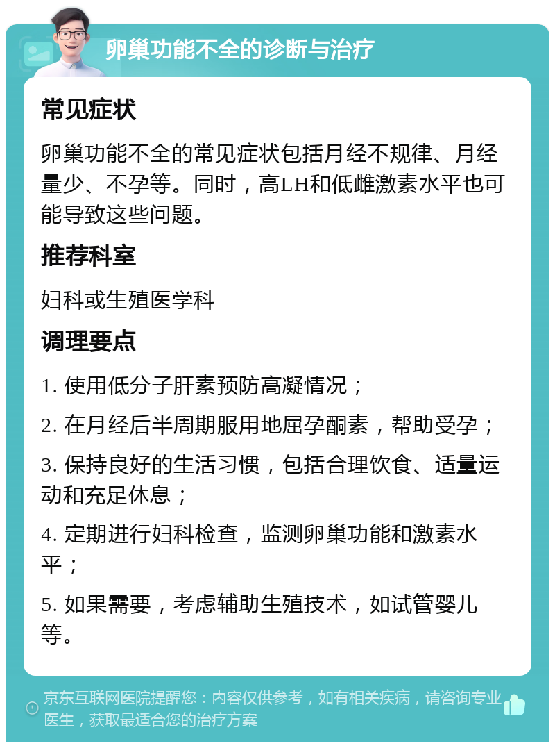 卵巢功能不全的诊断与治疗 常见症状 卵巢功能不全的常见症状包括月经不规律、月经量少、不孕等。同时，高LH和低雌激素水平也可能导致这些问题。 推荐科室 妇科或生殖医学科 调理要点 1. 使用低分子肝素预防高凝情况； 2. 在月经后半周期服用地屈孕酮素，帮助受孕； 3. 保持良好的生活习惯，包括合理饮食、适量运动和充足休息； 4. 定期进行妇科检查，监测卵巢功能和激素水平； 5. 如果需要，考虑辅助生殖技术，如试管婴儿等。