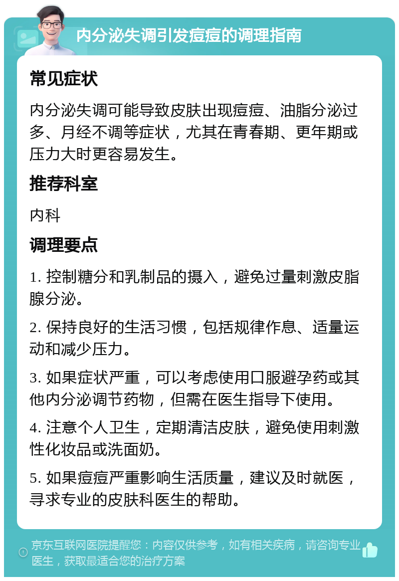 内分泌失调引发痘痘的调理指南 常见症状 内分泌失调可能导致皮肤出现痘痘、油脂分泌过多、月经不调等症状，尤其在青春期、更年期或压力大时更容易发生。 推荐科室 内科 调理要点 1. 控制糖分和乳制品的摄入，避免过量刺激皮脂腺分泌。 2. 保持良好的生活习惯，包括规律作息、适量运动和减少压力。 3. 如果症状严重，可以考虑使用口服避孕药或其他内分泌调节药物，但需在医生指导下使用。 4. 注意个人卫生，定期清洁皮肤，避免使用刺激性化妆品或洗面奶。 5. 如果痘痘严重影响生活质量，建议及时就医，寻求专业的皮肤科医生的帮助。