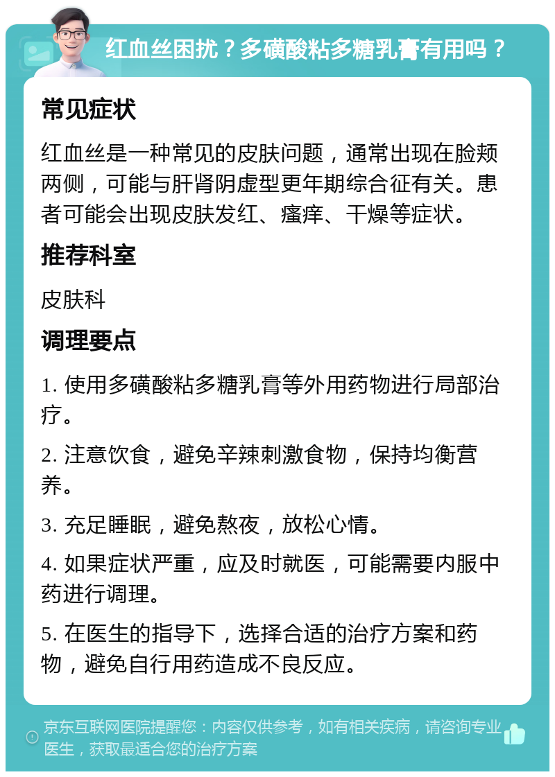 红血丝困扰？多磺酸粘多糖乳膏有用吗？ 常见症状 红血丝是一种常见的皮肤问题，通常出现在脸颊两侧，可能与肝肾阴虚型更年期综合征有关。患者可能会出现皮肤发红、瘙痒、干燥等症状。 推荐科室 皮肤科 调理要点 1. 使用多磺酸粘多糖乳膏等外用药物进行局部治疗。 2. 注意饮食，避免辛辣刺激食物，保持均衡营养。 3. 充足睡眠，避免熬夜，放松心情。 4. 如果症状严重，应及时就医，可能需要内服中药进行调理。 5. 在医生的指导下，选择合适的治疗方案和药物，避免自行用药造成不良反应。