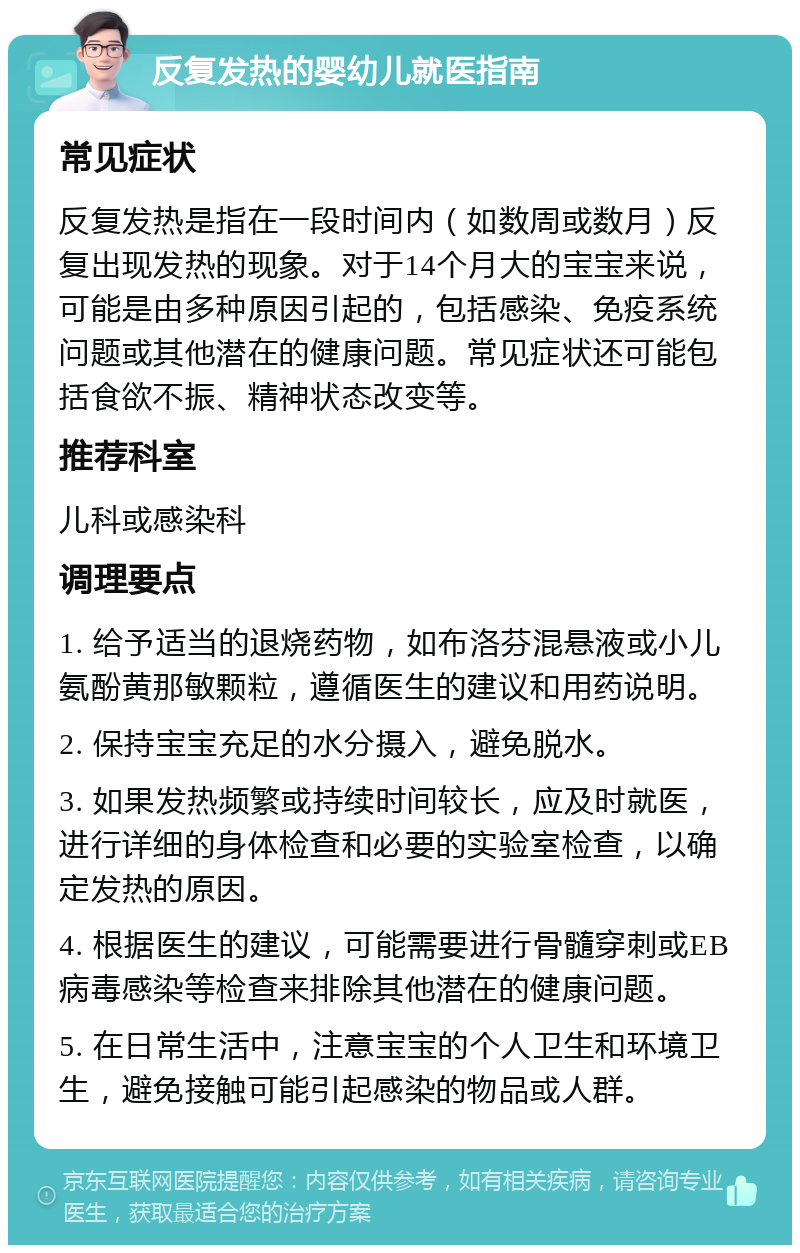 反复发热的婴幼儿就医指南 常见症状 反复发热是指在一段时间内（如数周或数月）反复出现发热的现象。对于14个月大的宝宝来说，可能是由多种原因引起的，包括感染、免疫系统问题或其他潜在的健康问题。常见症状还可能包括食欲不振、精神状态改变等。 推荐科室 儿科或感染科 调理要点 1. 给予适当的退烧药物，如布洛芬混悬液或小儿氨酚黄那敏颗粒，遵循医生的建议和用药说明。 2. 保持宝宝充足的水分摄入，避免脱水。 3. 如果发热频繁或持续时间较长，应及时就医，进行详细的身体检查和必要的实验室检查，以确定发热的原因。 4. 根据医生的建议，可能需要进行骨髓穿刺或EB病毒感染等检查来排除其他潜在的健康问题。 5. 在日常生活中，注意宝宝的个人卫生和环境卫生，避免接触可能引起感染的物品或人群。