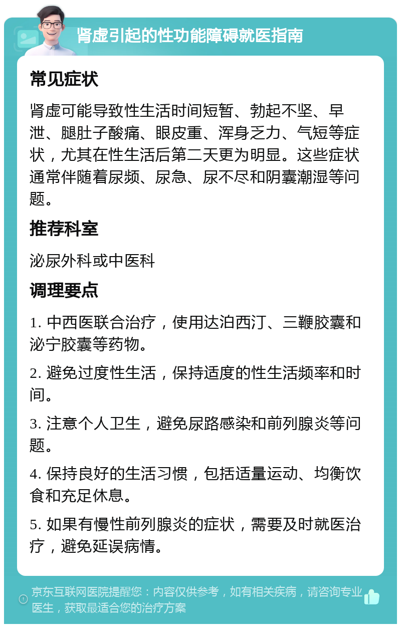 肾虚引起的性功能障碍就医指南 常见症状 肾虚可能导致性生活时间短暂、勃起不坚、早泄、腿肚子酸痛、眼皮重、浑身乏力、气短等症状，尤其在性生活后第二天更为明显。这些症状通常伴随着尿频、尿急、尿不尽和阴囊潮湿等问题。 推荐科室 泌尿外科或中医科 调理要点 1. 中西医联合治疗，使用达泊西汀、三鞭胶囊和泌宁胶囊等药物。 2. 避免过度性生活，保持适度的性生活频率和时间。 3. 注意个人卫生，避免尿路感染和前列腺炎等问题。 4. 保持良好的生活习惯，包括适量运动、均衡饮食和充足休息。 5. 如果有慢性前列腺炎的症状，需要及时就医治疗，避免延误病情。