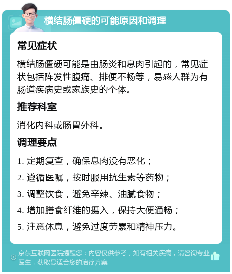 横结肠僵硬的可能原因和调理 常见症状 横结肠僵硬可能是由肠炎和息肉引起的，常见症状包括阵发性腹痛、排便不畅等，易感人群为有肠道疾病史或家族史的个体。 推荐科室 消化内科或肠胃外科。 调理要点 1. 定期复查，确保息肉没有恶化； 2. 遵循医嘱，按时服用抗生素等药物； 3. 调整饮食，避免辛辣、油腻食物； 4. 增加膳食纤维的摄入，保持大便通畅； 5. 注意休息，避免过度劳累和精神压力。