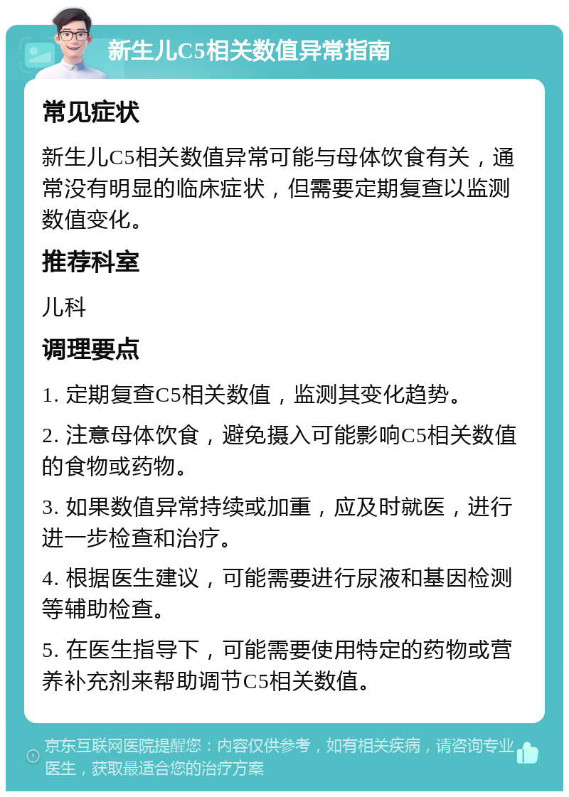 新生儿C5相关数值异常指南 常见症状 新生儿C5相关数值异常可能与母体饮食有关，通常没有明显的临床症状，但需要定期复查以监测数值变化。 推荐科室 儿科 调理要点 1. 定期复查C5相关数值，监测其变化趋势。 2. 注意母体饮食，避免摄入可能影响C5相关数值的食物或药物。 3. 如果数值异常持续或加重，应及时就医，进行进一步检查和治疗。 4. 根据医生建议，可能需要进行尿液和基因检测等辅助检查。 5. 在医生指导下，可能需要使用特定的药物或营养补充剂来帮助调节C5相关数值。