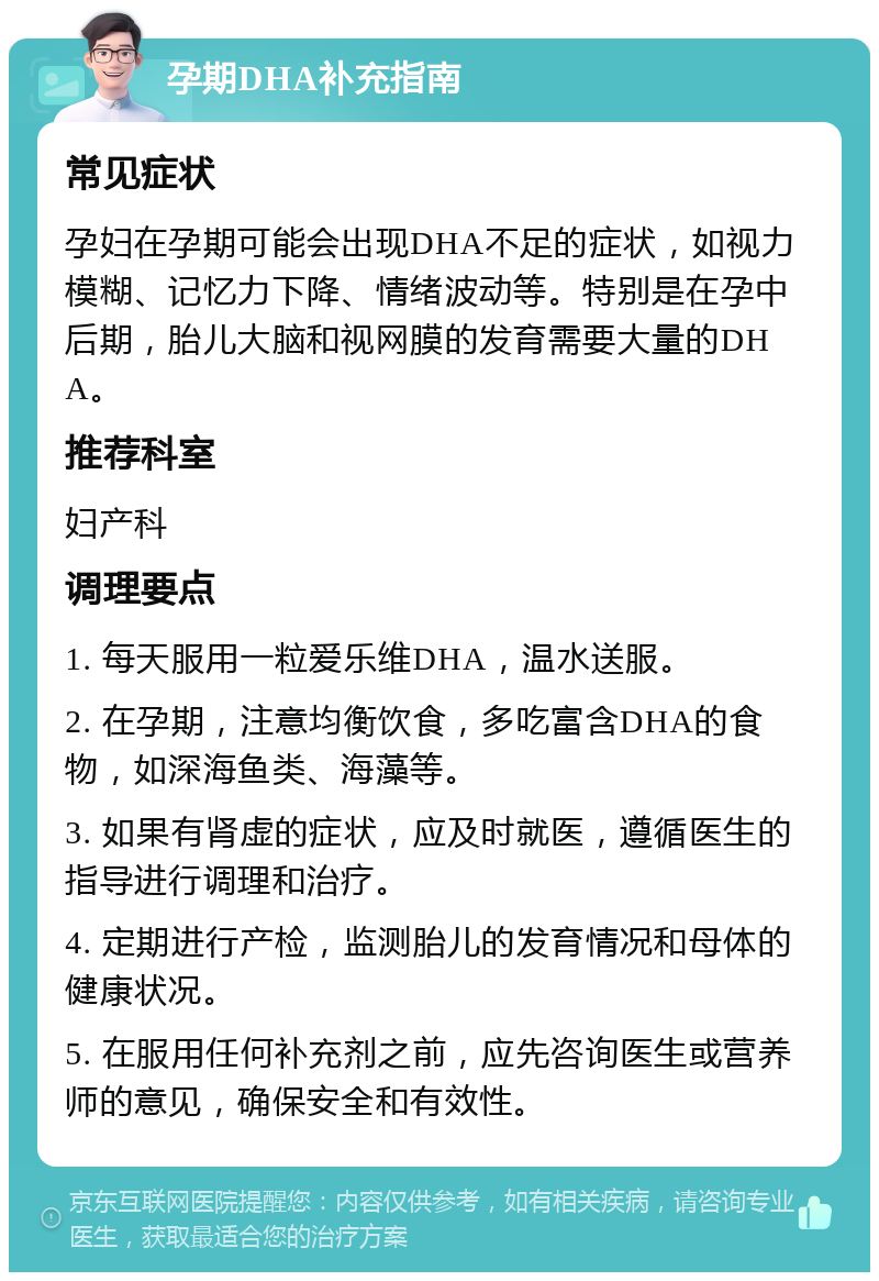 孕期DHA补充指南 常见症状 孕妇在孕期可能会出现DHA不足的症状，如视力模糊、记忆力下降、情绪波动等。特别是在孕中后期，胎儿大脑和视网膜的发育需要大量的DHA。 推荐科室 妇产科 调理要点 1. 每天服用一粒爱乐维DHA，温水送服。 2. 在孕期，注意均衡饮食，多吃富含DHA的食物，如深海鱼类、海藻等。 3. 如果有肾虚的症状，应及时就医，遵循医生的指导进行调理和治疗。 4. 定期进行产检，监测胎儿的发育情况和母体的健康状况。 5. 在服用任何补充剂之前，应先咨询医生或营养师的意见，确保安全和有效性。