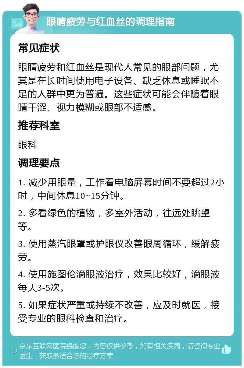 眼睛疲劳与红血丝的调理指南 常见症状 眼睛疲劳和红血丝是现代人常见的眼部问题，尤其是在长时间使用电子设备、缺乏休息或睡眠不足的人群中更为普遍。这些症状可能会伴随着眼睛干涩、视力模糊或眼部不适感。 推荐科室 眼科 调理要点 1. 减少用眼量，工作看电脑屏幕时间不要超过2小时，中间休息10~15分钟。 2. 多看绿色的植物，多室外活动，往远处眺望等。 3. 使用蒸汽眼罩或护眼仪改善眼周循环，缓解疲劳。 4. 使用施图伦滴眼液治疗，效果比较好，滴眼液每天3-5次。 5. 如果症状严重或持续不改善，应及时就医，接受专业的眼科检查和治疗。