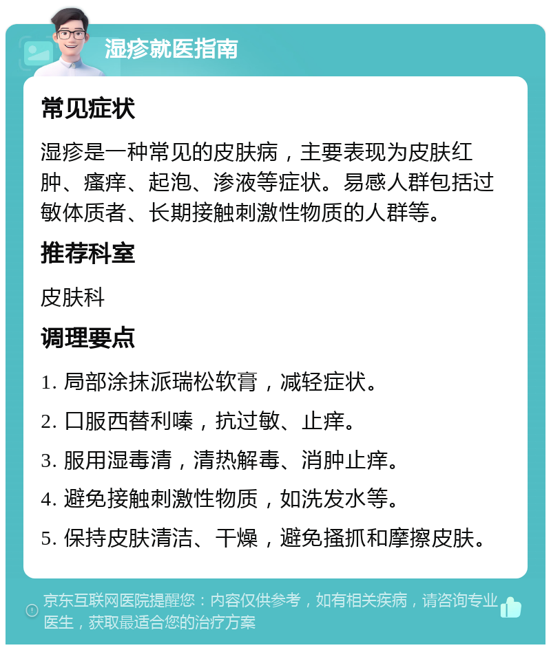 湿疹就医指南 常见症状 湿疹是一种常见的皮肤病，主要表现为皮肤红肿、瘙痒、起泡、渗液等症状。易感人群包括过敏体质者、长期接触刺激性物质的人群等。 推荐科室 皮肤科 调理要点 1. 局部涂抹派瑞松软膏，减轻症状。 2. 口服西替利嗪，抗过敏、止痒。 3. 服用湿毒清，清热解毒、消肿止痒。 4. 避免接触刺激性物质，如洗发水等。 5. 保持皮肤清洁、干燥，避免搔抓和摩擦皮肤。