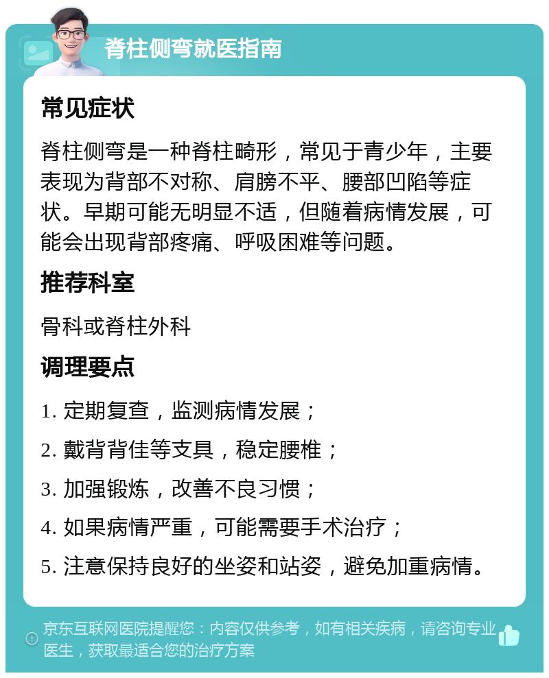 脊柱侧弯就医指南 常见症状 脊柱侧弯是一种脊柱畸形，常见于青少年，主要表现为背部不对称、肩膀不平、腰部凹陷等症状。早期可能无明显不适，但随着病情发展，可能会出现背部疼痛、呼吸困难等问题。 推荐科室 骨科或脊柱外科 调理要点 1. 定期复查，监测病情发展； 2. 戴背背佳等支具，稳定腰椎； 3. 加强锻炼，改善不良习惯； 4. 如果病情严重，可能需要手术治疗； 5. 注意保持良好的坐姿和站姿，避免加重病情。