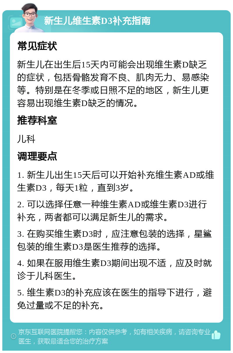 新生儿维生素D3补充指南 常见症状 新生儿在出生后15天内可能会出现维生素D缺乏的症状，包括骨骼发育不良、肌肉无力、易感染等。特别是在冬季或日照不足的地区，新生儿更容易出现维生素D缺乏的情况。 推荐科室 儿科 调理要点 1. 新生儿出生15天后可以开始补充维生素AD或维生素D3，每天1粒，直到3岁。 2. 可以选择任意一种维生素AD或维生素D3进行补充，两者都可以满足新生儿的需求。 3. 在购买维生素D3时，应注意包装的选择，星鲨包装的维生素D3是医生推荐的选择。 4. 如果在服用维生素D3期间出现不适，应及时就诊于儿科医生。 5. 维生素D3的补充应该在医生的指导下进行，避免过量或不足的补充。