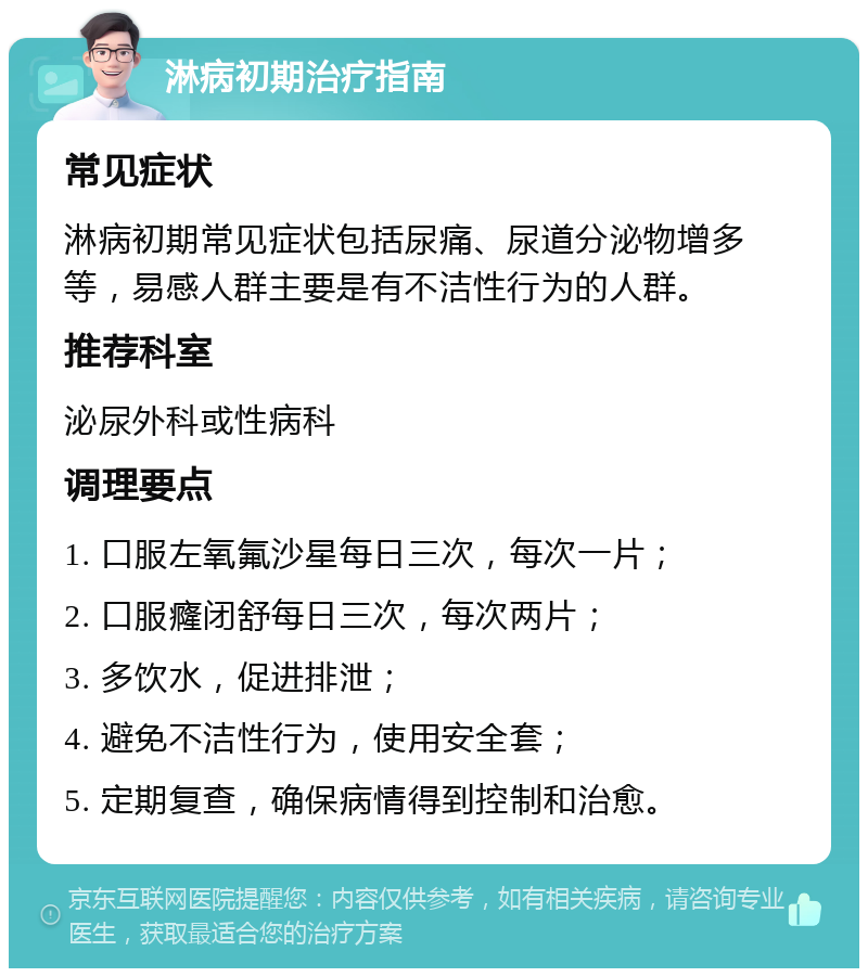 淋病初期治疗指南 常见症状 淋病初期常见症状包括尿痛、尿道分泌物增多等，易感人群主要是有不洁性行为的人群。 推荐科室 泌尿外科或性病科 调理要点 1. 口服左氧氟沙星每日三次，每次一片； 2. 口服癃闭舒每日三次，每次两片； 3. 多饮水，促进排泄； 4. 避免不洁性行为，使用安全套； 5. 定期复查，确保病情得到控制和治愈。