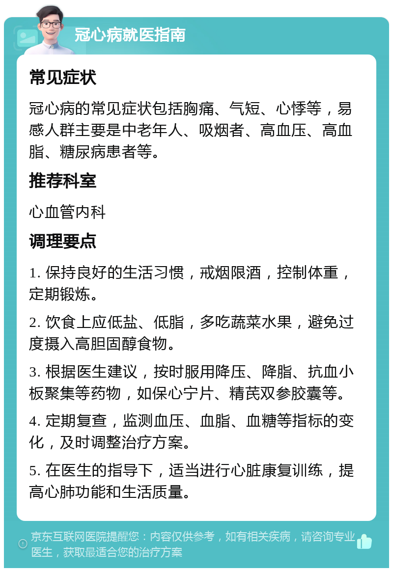 冠心病就医指南 常见症状 冠心病的常见症状包括胸痛、气短、心悸等，易感人群主要是中老年人、吸烟者、高血压、高血脂、糖尿病患者等。 推荐科室 心血管内科 调理要点 1. 保持良好的生活习惯，戒烟限酒，控制体重，定期锻炼。 2. 饮食上应低盐、低脂，多吃蔬菜水果，避免过度摄入高胆固醇食物。 3. 根据医生建议，按时服用降压、降脂、抗血小板聚集等药物，如保心宁片、精芪双参胶囊等。 4. 定期复查，监测血压、血脂、血糖等指标的变化，及时调整治疗方案。 5. 在医生的指导下，适当进行心脏康复训练，提高心肺功能和生活质量。