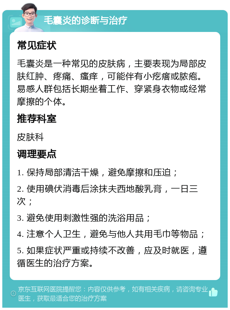 毛囊炎的诊断与治疗 常见症状 毛囊炎是一种常见的皮肤病，主要表现为局部皮肤红肿、疼痛、瘙痒，可能伴有小疙瘩或脓疱。易感人群包括长期坐着工作、穿紧身衣物或经常摩擦的个体。 推荐科室 皮肤科 调理要点 1. 保持局部清洁干燥，避免摩擦和压迫； 2. 使用碘伏消毒后涂抹夫西地酸乳膏，一日三次； 3. 避免使用刺激性强的洗浴用品； 4. 注意个人卫生，避免与他人共用毛巾等物品； 5. 如果症状严重或持续不改善，应及时就医，遵循医生的治疗方案。