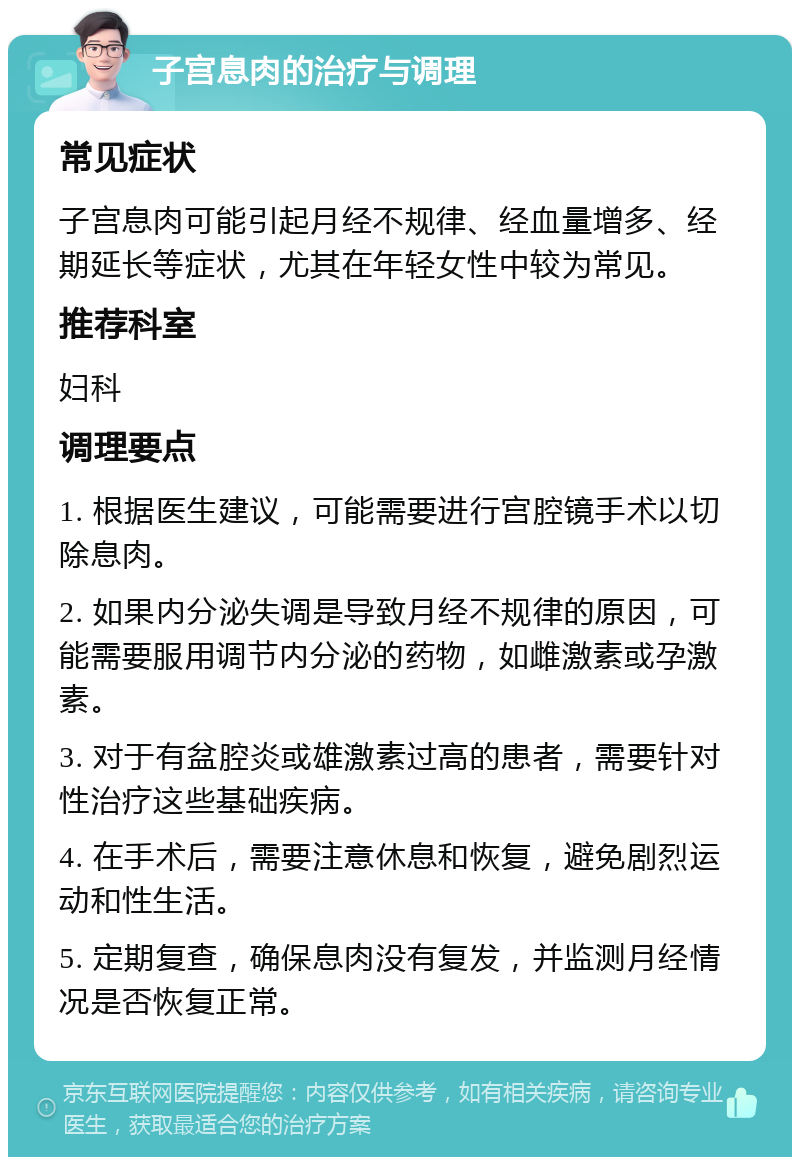 子宫息肉的治疗与调理 常见症状 子宫息肉可能引起月经不规律、经血量增多、经期延长等症状，尤其在年轻女性中较为常见。 推荐科室 妇科 调理要点 1. 根据医生建议，可能需要进行宫腔镜手术以切除息肉。 2. 如果内分泌失调是导致月经不规律的原因，可能需要服用调节内分泌的药物，如雌激素或孕激素。 3. 对于有盆腔炎或雄激素过高的患者，需要针对性治疗这些基础疾病。 4. 在手术后，需要注意休息和恢复，避免剧烈运动和性生活。 5. 定期复查，确保息肉没有复发，并监测月经情况是否恢复正常。