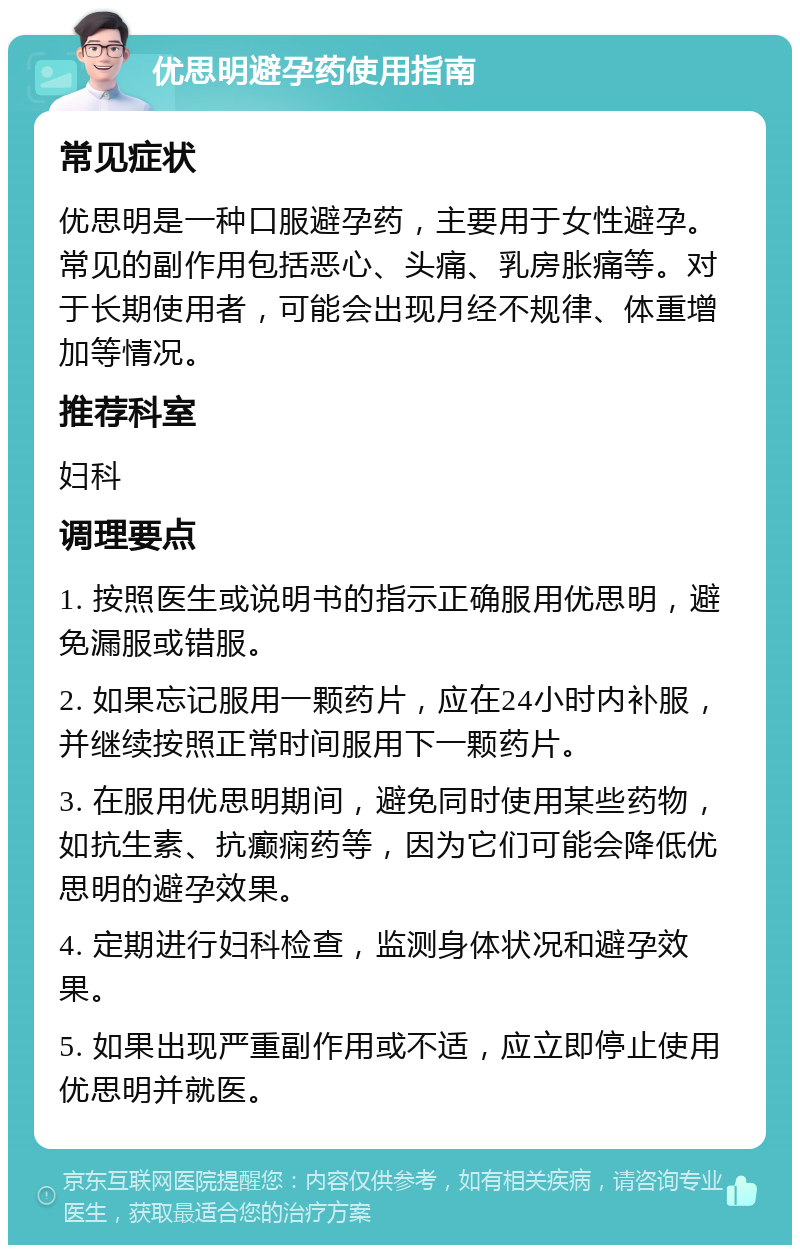 优思明避孕药使用指南 常见症状 优思明是一种口服避孕药，主要用于女性避孕。常见的副作用包括恶心、头痛、乳房胀痛等。对于长期使用者，可能会出现月经不规律、体重增加等情况。 推荐科室 妇科 调理要点 1. 按照医生或说明书的指示正确服用优思明，避免漏服或错服。 2. 如果忘记服用一颗药片，应在24小时内补服，并继续按照正常时间服用下一颗药片。 3. 在服用优思明期间，避免同时使用某些药物，如抗生素、抗癫痫药等，因为它们可能会降低优思明的避孕效果。 4. 定期进行妇科检查，监测身体状况和避孕效果。 5. 如果出现严重副作用或不适，应立即停止使用优思明并就医。