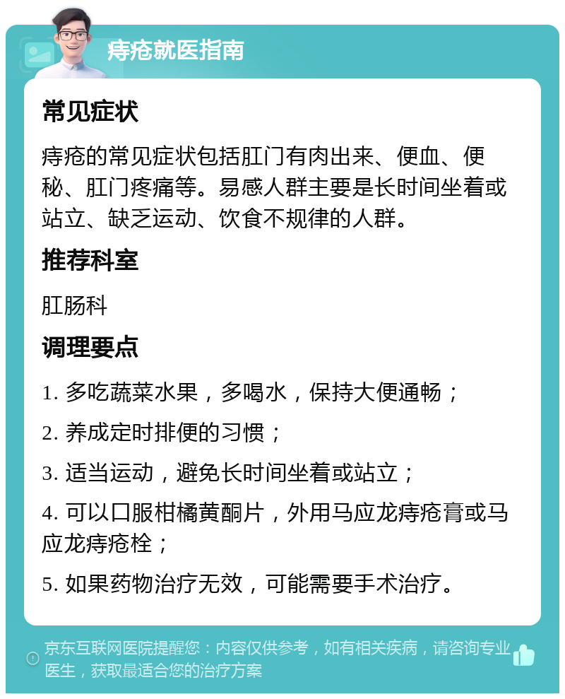 痔疮就医指南 常见症状 痔疮的常见症状包括肛门有肉出来、便血、便秘、肛门疼痛等。易感人群主要是长时间坐着或站立、缺乏运动、饮食不规律的人群。 推荐科室 肛肠科 调理要点 1. 多吃蔬菜水果，多喝水，保持大便通畅； 2. 养成定时排便的习惯； 3. 适当运动，避免长时间坐着或站立； 4. 可以口服柑橘黄酮片，外用马应龙痔疮膏或马应龙痔疮栓； 5. 如果药物治疗无效，可能需要手术治疗。