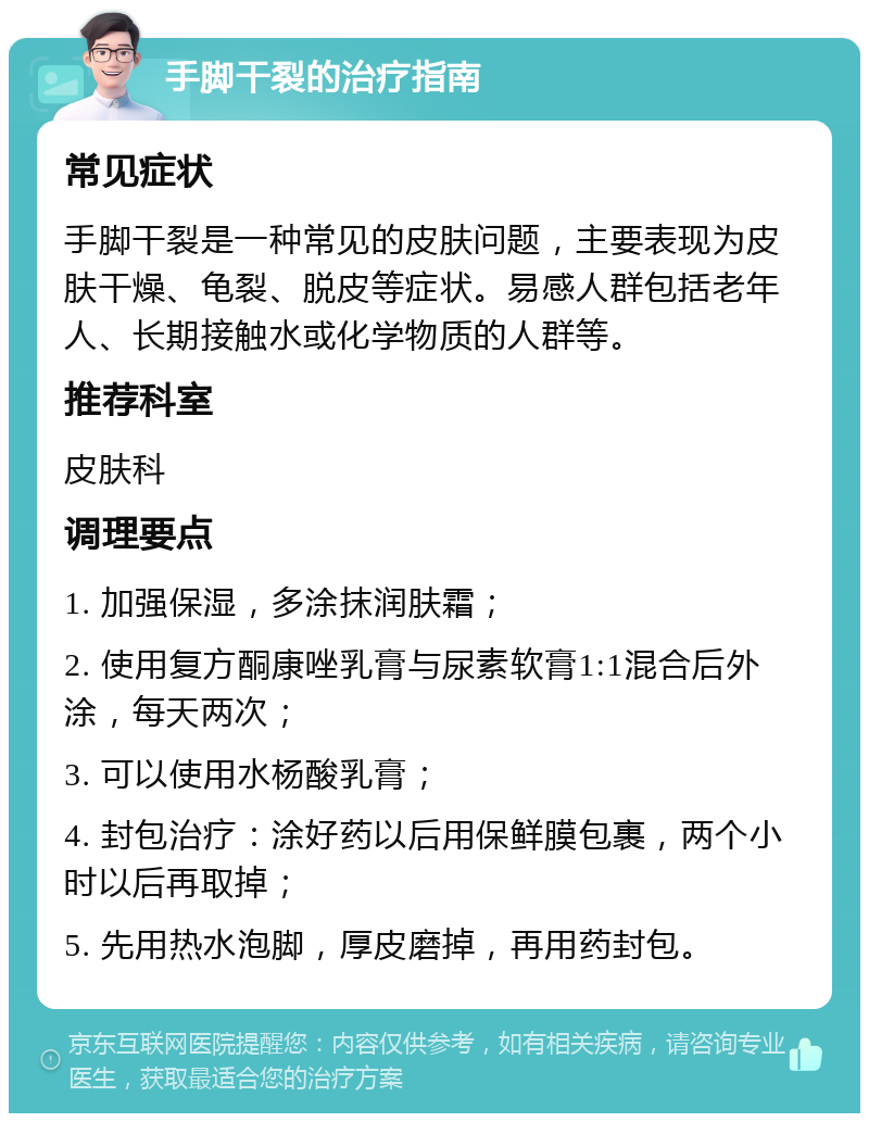 手脚干裂的治疗指南 常见症状 手脚干裂是一种常见的皮肤问题，主要表现为皮肤干燥、龟裂、脱皮等症状。易感人群包括老年人、长期接触水或化学物质的人群等。 推荐科室 皮肤科 调理要点 1. 加强保湿，多涂抹润肤霜； 2. 使用复方酮康唑乳膏与尿素软膏1:1混合后外涂，每天两次； 3. 可以使用水杨酸乳膏； 4. 封包治疗：涂好药以后用保鲜膜包裹，两个小时以后再取掉； 5. 先用热水泡脚，厚皮磨掉，再用药封包。