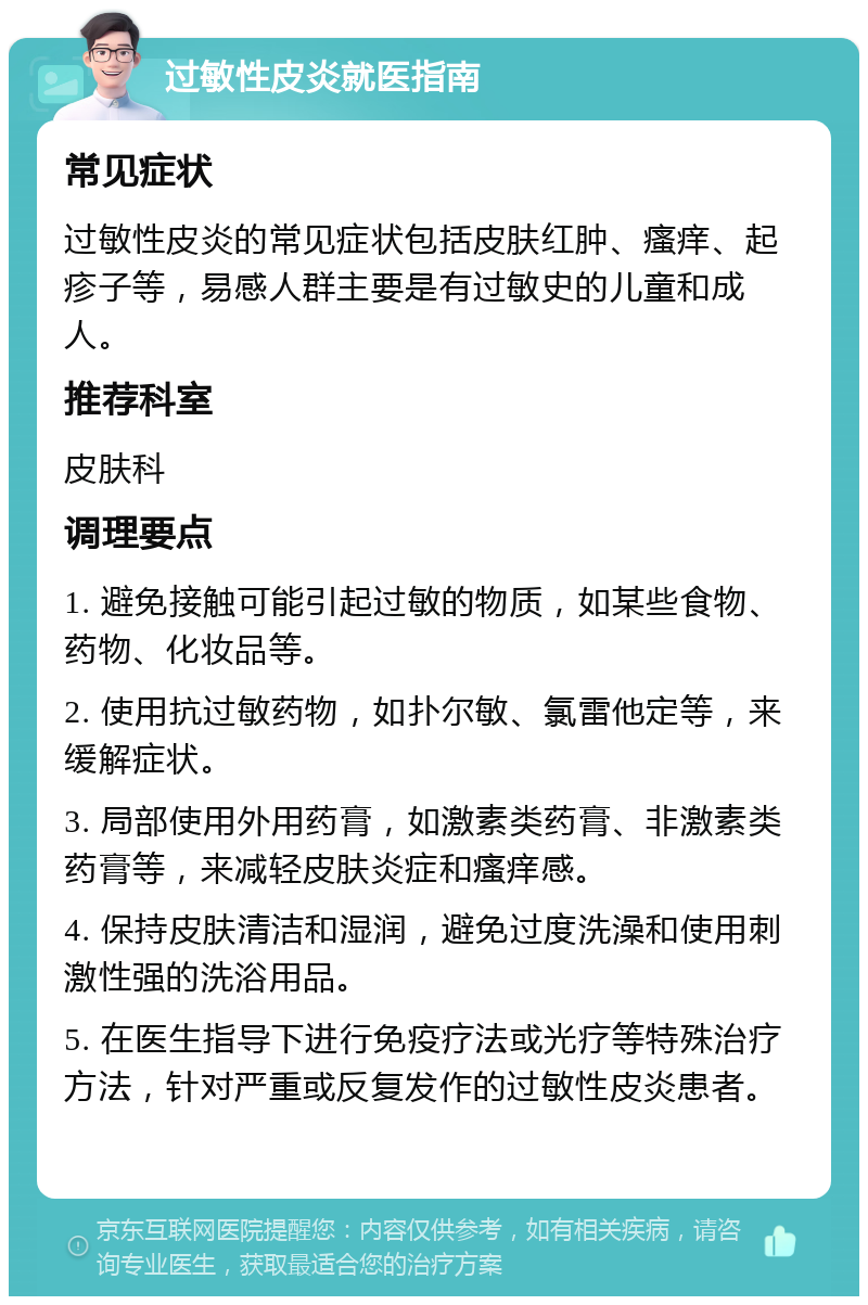 过敏性皮炎就医指南 常见症状 过敏性皮炎的常见症状包括皮肤红肿、瘙痒、起疹子等，易感人群主要是有过敏史的儿童和成人。 推荐科室 皮肤科 调理要点 1. 避免接触可能引起过敏的物质，如某些食物、药物、化妆品等。 2. 使用抗过敏药物，如扑尔敏、氯雷他定等，来缓解症状。 3. 局部使用外用药膏，如激素类药膏、非激素类药膏等，来减轻皮肤炎症和瘙痒感。 4. 保持皮肤清洁和湿润，避免过度洗澡和使用刺激性强的洗浴用品。 5. 在医生指导下进行免疫疗法或光疗等特殊治疗方法，针对严重或反复发作的过敏性皮炎患者。