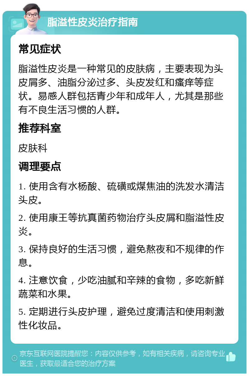 脂溢性皮炎治疗指南 常见症状 脂溢性皮炎是一种常见的皮肤病，主要表现为头皮屑多、油脂分泌过多、头皮发红和瘙痒等症状。易感人群包括青少年和成年人，尤其是那些有不良生活习惯的人群。 推荐科室 皮肤科 调理要点 1. 使用含有水杨酸、硫磺或煤焦油的洗发水清洁头皮。 2. 使用康王等抗真菌药物治疗头皮屑和脂溢性皮炎。 3. 保持良好的生活习惯，避免熬夜和不规律的作息。 4. 注意饮食，少吃油腻和辛辣的食物，多吃新鲜蔬菜和水果。 5. 定期进行头皮护理，避免过度清洁和使用刺激性化妆品。