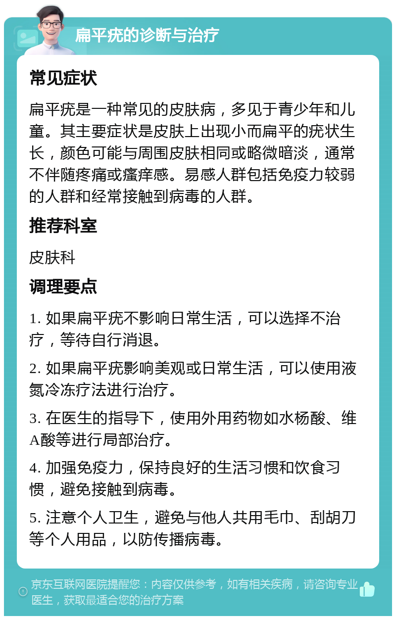 扁平疣的诊断与治疗 常见症状 扁平疣是一种常见的皮肤病，多见于青少年和儿童。其主要症状是皮肤上出现小而扁平的疣状生长，颜色可能与周围皮肤相同或略微暗淡，通常不伴随疼痛或瘙痒感。易感人群包括免疫力较弱的人群和经常接触到病毒的人群。 推荐科室 皮肤科 调理要点 1. 如果扁平疣不影响日常生活，可以选择不治疗，等待自行消退。 2. 如果扁平疣影响美观或日常生活，可以使用液氮冷冻疗法进行治疗。 3. 在医生的指导下，使用外用药物如水杨酸、维A酸等进行局部治疗。 4. 加强免疫力，保持良好的生活习惯和饮食习惯，避免接触到病毒。 5. 注意个人卫生，避免与他人共用毛巾、刮胡刀等个人用品，以防传播病毒。