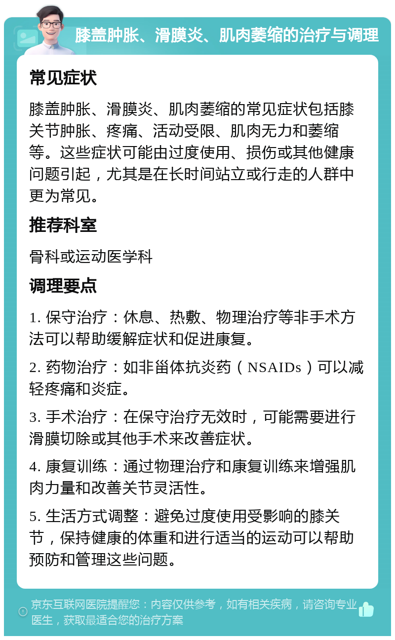 膝盖肿胀、滑膜炎、肌肉萎缩的治疗与调理 常见症状 膝盖肿胀、滑膜炎、肌肉萎缩的常见症状包括膝关节肿胀、疼痛、活动受限、肌肉无力和萎缩等。这些症状可能由过度使用、损伤或其他健康问题引起，尤其是在长时间站立或行走的人群中更为常见。 推荐科室 骨科或运动医学科 调理要点 1. 保守治疗：休息、热敷、物理治疗等非手术方法可以帮助缓解症状和促进康复。 2. 药物治疗：如非甾体抗炎药（NSAIDs）可以减轻疼痛和炎症。 3. 手术治疗：在保守治疗无效时，可能需要进行滑膜切除或其他手术来改善症状。 4. 康复训练：通过物理治疗和康复训练来增强肌肉力量和改善关节灵活性。 5. 生活方式调整：避免过度使用受影响的膝关节，保持健康的体重和进行适当的运动可以帮助预防和管理这些问题。