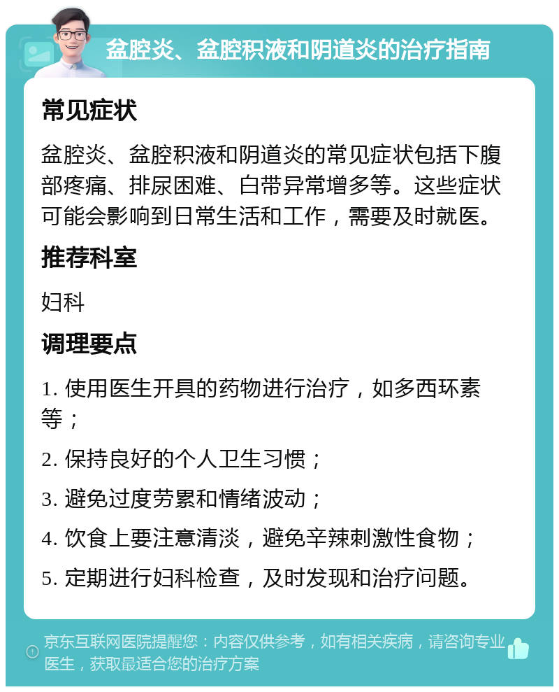 盆腔炎、盆腔积液和阴道炎的治疗指南 常见症状 盆腔炎、盆腔积液和阴道炎的常见症状包括下腹部疼痛、排尿困难、白带异常增多等。这些症状可能会影响到日常生活和工作，需要及时就医。 推荐科室 妇科 调理要点 1. 使用医生开具的药物进行治疗，如多西环素等； 2. 保持良好的个人卫生习惯； 3. 避免过度劳累和情绪波动； 4. 饮食上要注意清淡，避免辛辣刺激性食物； 5. 定期进行妇科检查，及时发现和治疗问题。