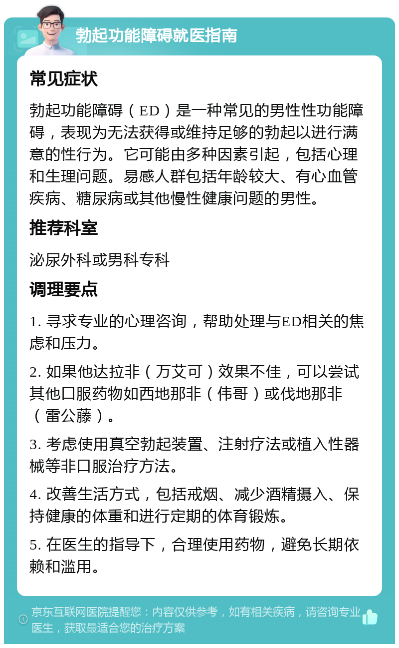 勃起功能障碍就医指南 常见症状 勃起功能障碍（ED）是一种常见的男性性功能障碍，表现为无法获得或维持足够的勃起以进行满意的性行为。它可能由多种因素引起，包括心理和生理问题。易感人群包括年龄较大、有心血管疾病、糖尿病或其他慢性健康问题的男性。 推荐科室 泌尿外科或男科专科 调理要点 1. 寻求专业的心理咨询，帮助处理与ED相关的焦虑和压力。 2. 如果他达拉非（万艾可）效果不佳，可以尝试其他口服药物如西地那非（伟哥）或伐地那非（雷公藤）。 3. 考虑使用真空勃起装置、注射疗法或植入性器械等非口服治疗方法。 4. 改善生活方式，包括戒烟、减少酒精摄入、保持健康的体重和进行定期的体育锻炼。 5. 在医生的指导下，合理使用药物，避免长期依赖和滥用。