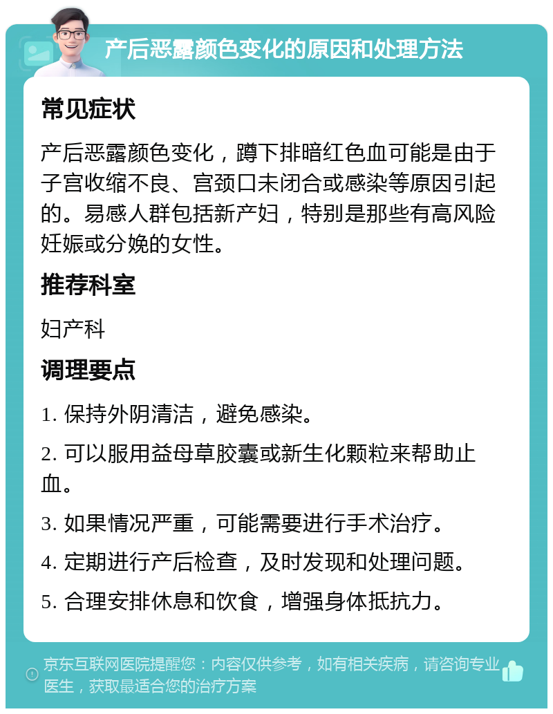 产后恶露颜色变化的原因和处理方法 常见症状 产后恶露颜色变化，蹲下排暗红色血可能是由于子宫收缩不良、宫颈口未闭合或感染等原因引起的。易感人群包括新产妇，特别是那些有高风险妊娠或分娩的女性。 推荐科室 妇产科 调理要点 1. 保持外阴清洁，避免感染。 2. 可以服用益母草胶囊或新生化颗粒来帮助止血。 3. 如果情况严重，可能需要进行手术治疗。 4. 定期进行产后检查，及时发现和处理问题。 5. 合理安排休息和饮食，增强身体抵抗力。