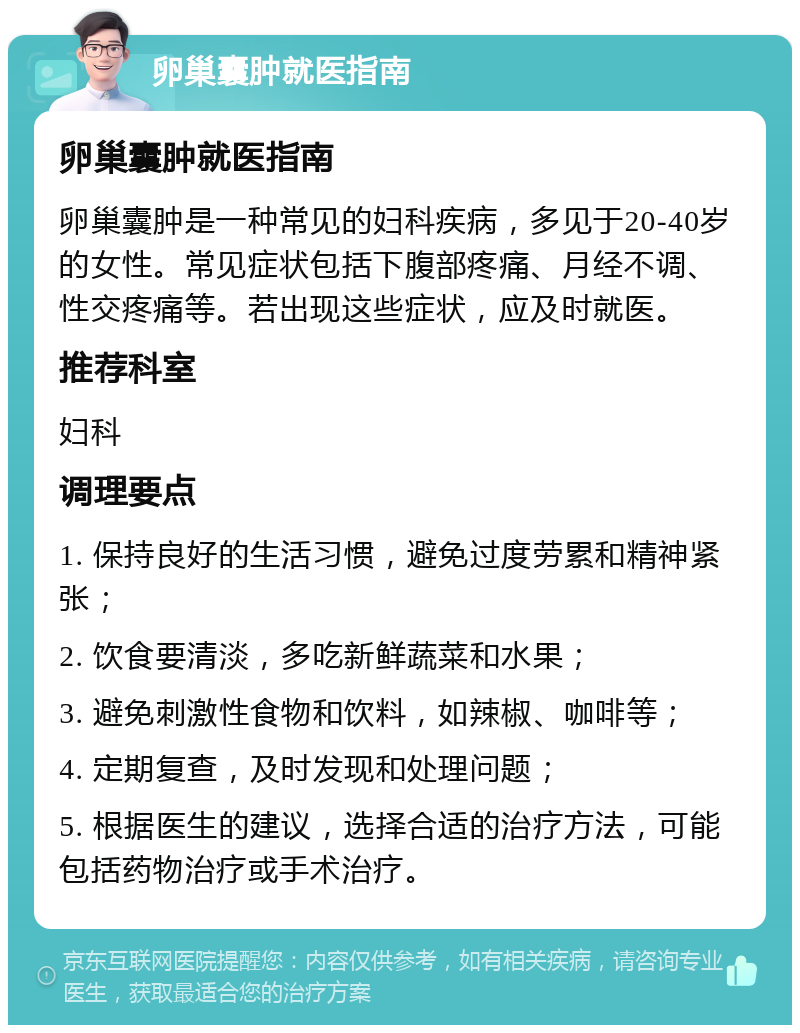 卵巢囊肿就医指南 卵巢囊肿就医指南 卵巢囊肿是一种常见的妇科疾病，多见于20-40岁的女性。常见症状包括下腹部疼痛、月经不调、性交疼痛等。若出现这些症状，应及时就医。 推荐科室 妇科 调理要点 1. 保持良好的生活习惯，避免过度劳累和精神紧张； 2. 饮食要清淡，多吃新鲜蔬菜和水果； 3. 避免刺激性食物和饮料，如辣椒、咖啡等； 4. 定期复查，及时发现和处理问题； 5. 根据医生的建议，选择合适的治疗方法，可能包括药物治疗或手术治疗。