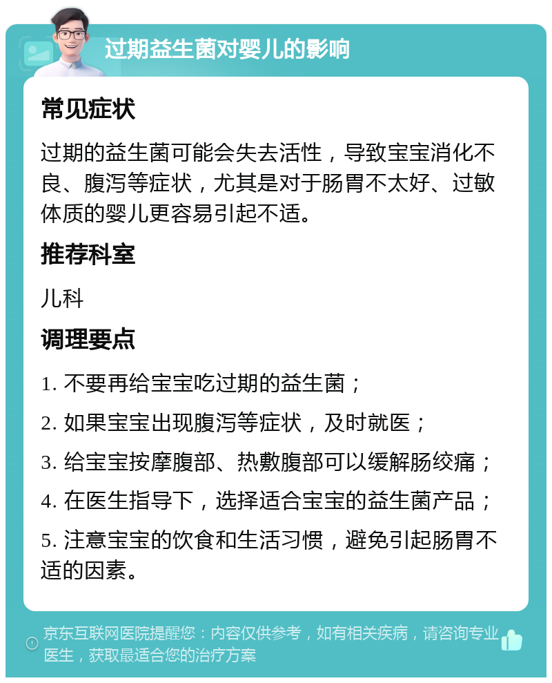 过期益生菌对婴儿的影响 常见症状 过期的益生菌可能会失去活性，导致宝宝消化不良、腹泻等症状，尤其是对于肠胃不太好、过敏体质的婴儿更容易引起不适。 推荐科室 儿科 调理要点 1. 不要再给宝宝吃过期的益生菌； 2. 如果宝宝出现腹泻等症状，及时就医； 3. 给宝宝按摩腹部、热敷腹部可以缓解肠绞痛； 4. 在医生指导下，选择适合宝宝的益生菌产品； 5. 注意宝宝的饮食和生活习惯，避免引起肠胃不适的因素。