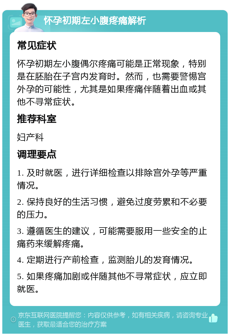 怀孕初期左小腹疼痛解析 常见症状 怀孕初期左小腹偶尔疼痛可能是正常现象，特别是在胚胎在子宫内发育时。然而，也需要警惕宫外孕的可能性，尤其是如果疼痛伴随着出血或其他不寻常症状。 推荐科室 妇产科 调理要点 1. 及时就医，进行详细检查以排除宫外孕等严重情况。 2. 保持良好的生活习惯，避免过度劳累和不必要的压力。 3. 遵循医生的建议，可能需要服用一些安全的止痛药来缓解疼痛。 4. 定期进行产前检查，监测胎儿的发育情况。 5. 如果疼痛加剧或伴随其他不寻常症状，应立即就医。