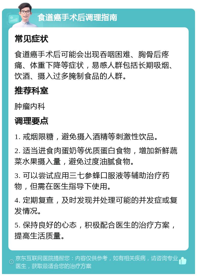 食道癌手术后调理指南 常见症状 食道癌手术后可能会出现吞咽困难、胸骨后疼痛、体重下降等症状，易感人群包括长期吸烟、饮酒、摄入过多腌制食品的人群。 推荐科室 肿瘤内科 调理要点 1. 戒烟限糖，避免摄入酒精等刺激性饮品。 2. 适当进食肉蛋奶等优质蛋白食物，增加新鲜蔬菜水果摄入量，避免过度油腻食物。 3. 可以尝试应用三七参蜂口服液等辅助治疗药物，但需在医生指导下使用。 4. 定期复查，及时发现并处理可能的并发症或复发情况。 5. 保持良好的心态，积极配合医生的治疗方案，提高生活质量。