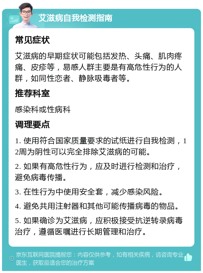 艾滋病自我检测指南 常见症状 艾滋病的早期症状可能包括发热、头痛、肌肉疼痛、皮疹等，易感人群主要是有高危性行为的人群，如同性恋者、静脉吸毒者等。 推荐科室 感染科或性病科 调理要点 1. 使用符合国家质量要求的试纸进行自我检测，12周为阴性可以完全排除艾滋病的可能。 2. 如果有高危性行为，应及时进行检测和治疗，避免病毒传播。 3. 在性行为中使用安全套，减少感染风险。 4. 避免共用注射器和其他可能传播病毒的物品。 5. 如果确诊为艾滋病，应积极接受抗逆转录病毒治疗，遵循医嘱进行长期管理和治疗。