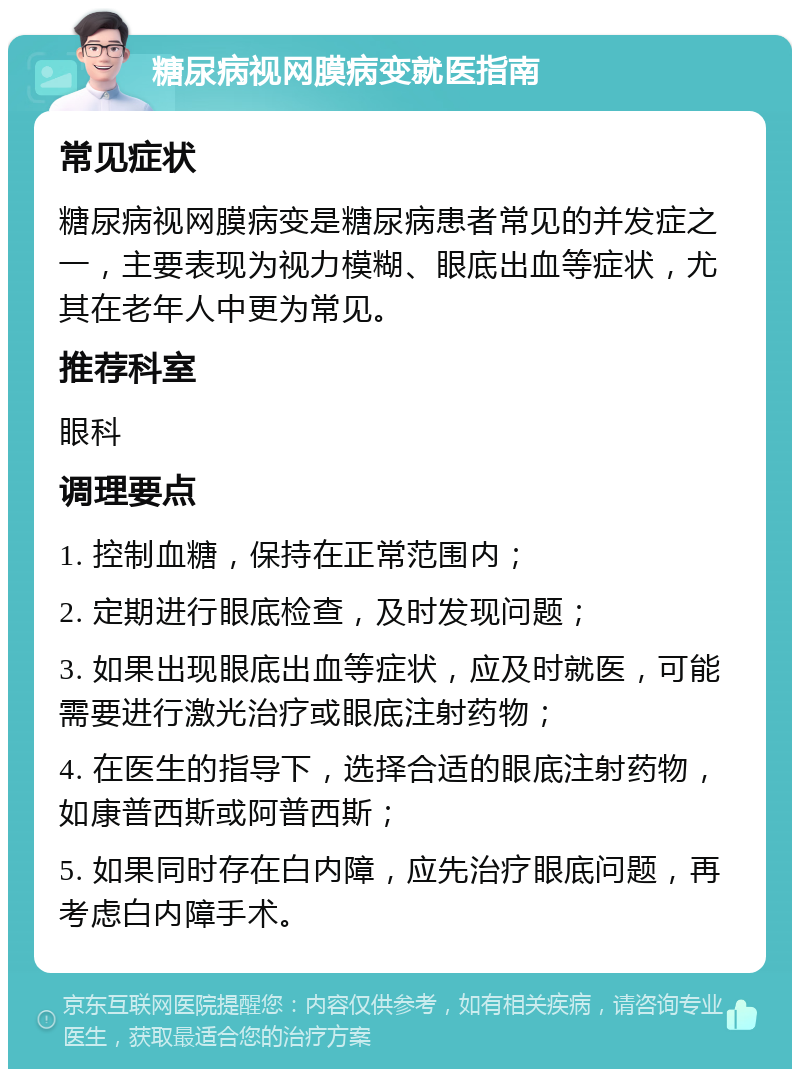 糖尿病视网膜病变就医指南 常见症状 糖尿病视网膜病变是糖尿病患者常见的并发症之一，主要表现为视力模糊、眼底出血等症状，尤其在老年人中更为常见。 推荐科室 眼科 调理要点 1. 控制血糖，保持在正常范围内； 2. 定期进行眼底检查，及时发现问题； 3. 如果出现眼底出血等症状，应及时就医，可能需要进行激光治疗或眼底注射药物； 4. 在医生的指导下，选择合适的眼底注射药物，如康普西斯或阿普西斯； 5. 如果同时存在白内障，应先治疗眼底问题，再考虑白内障手术。