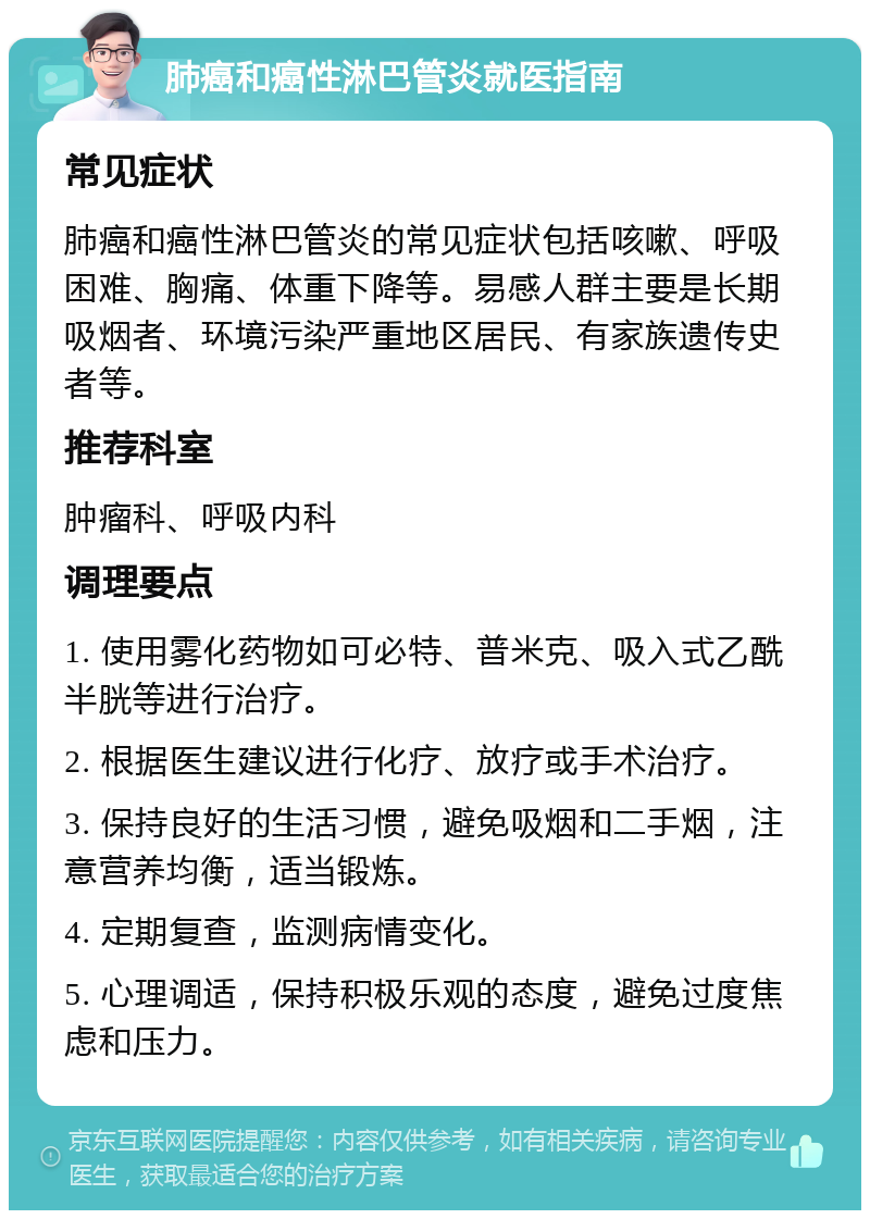 肺癌和癌性淋巴管炎就医指南 常见症状 肺癌和癌性淋巴管炎的常见症状包括咳嗽、呼吸困难、胸痛、体重下降等。易感人群主要是长期吸烟者、环境污染严重地区居民、有家族遗传史者等。 推荐科室 肿瘤科、呼吸内科 调理要点 1. 使用雾化药物如可必特、普米克、吸入式乙酰半胱等进行治疗。 2. 根据医生建议进行化疗、放疗或手术治疗。 3. 保持良好的生活习惯，避免吸烟和二手烟，注意营养均衡，适当锻炼。 4. 定期复查，监测病情变化。 5. 心理调适，保持积极乐观的态度，避免过度焦虑和压力。